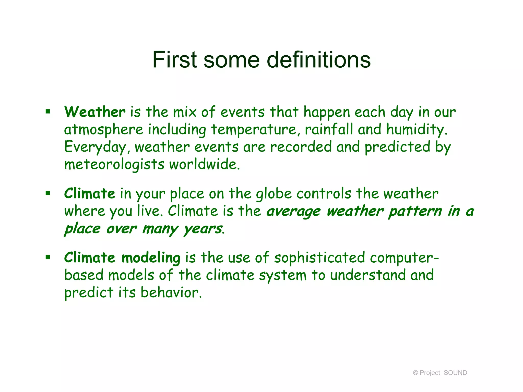 First some definitions
 Weather is the mix of events that happen each day in our
atmosphere including temperature, rainfall and humidity.
Everyday, weather events are recorded and predicted by
meteorologists worldwide.
 Climate in your place on the globe controls the weather
where you live. Climate is the average weather pattern in a
place over many years.
 Climate modeling is the use of sophisticated computerbased models of the climate system to understand and
predict its behavior.

© Project SOUND

 
