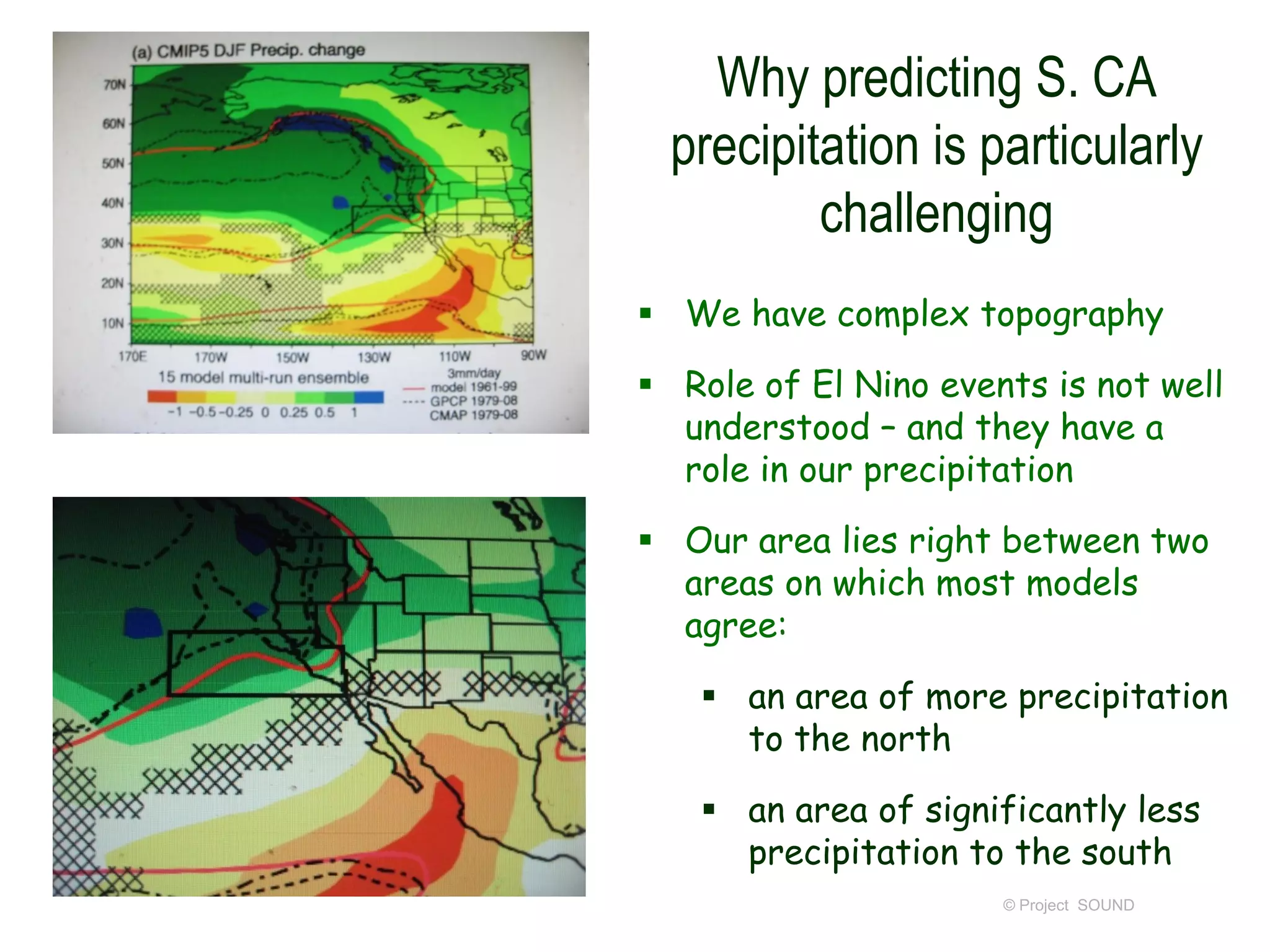 Why predicting S. CA
precipitation is particularly
challenging
 We have complex topography
 Role of El Nino events is not well
understood – and they have a
role in our precipitation
 Our area lies right between two
areas on which most models
agree:

 an area of more precipitation
to the north
 an area of significantly less
precipitation to the south
© Project SOUND

 