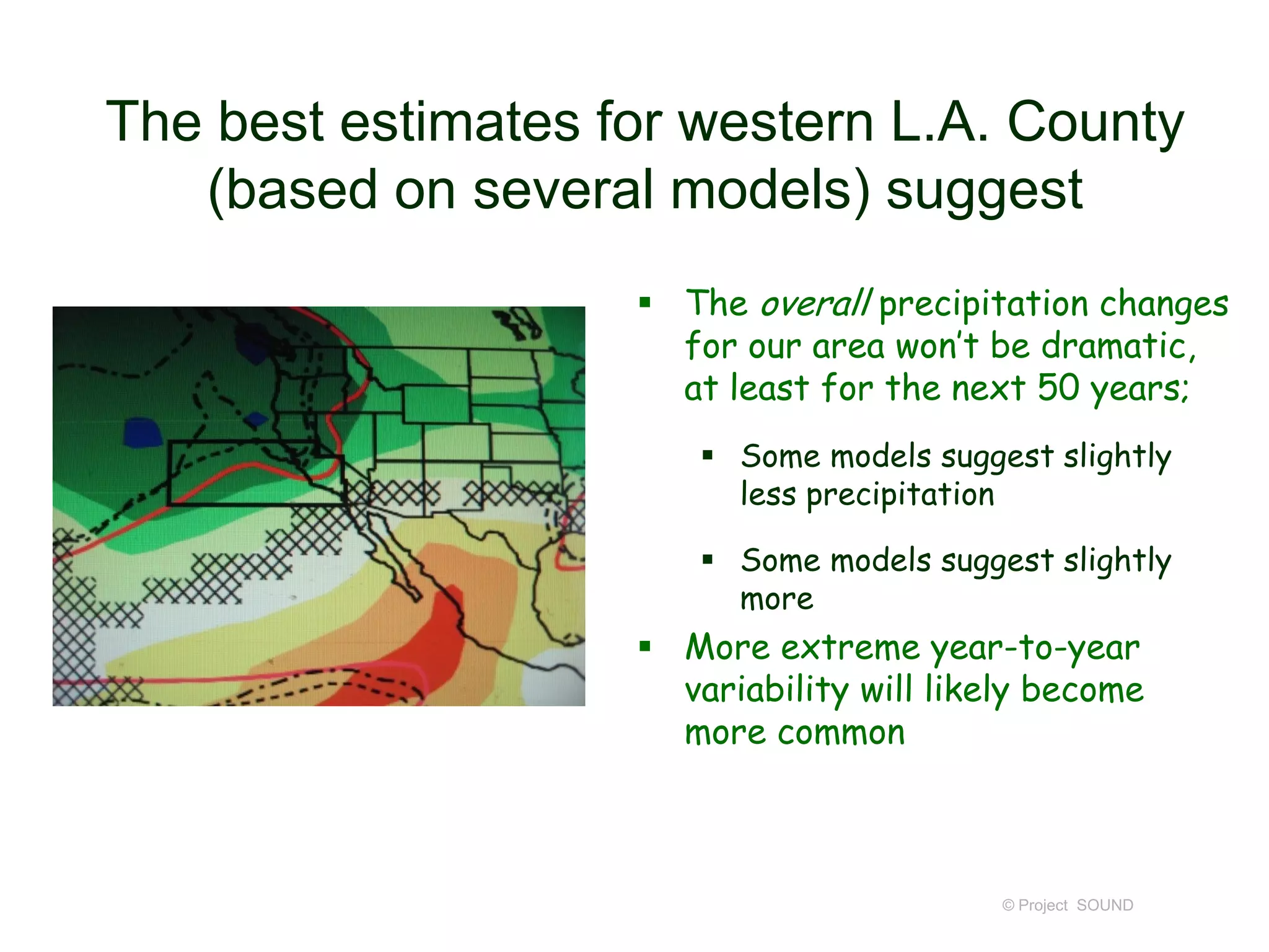The best estimates for western L.A. County
(based on several models) suggest
 The overall precipitation changes
for our area won’t be dramatic,
at least for the next 50 years;
 Some models suggest slightly
less precipitation
 Some models suggest slightly
more

 More extreme year-to-year
variability will likely become
more common

© Project SOUND

 