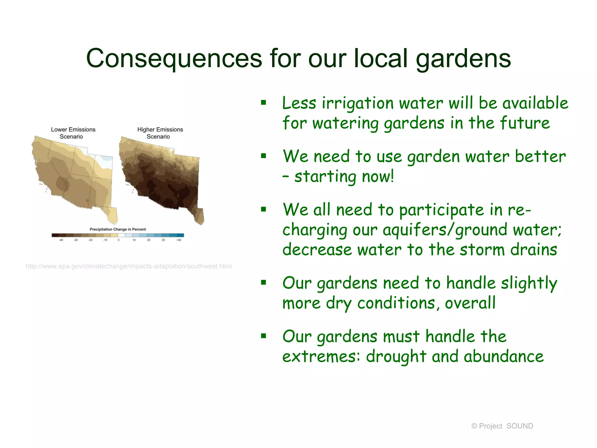 Consequences for our local gardens
 Less irrigation water will be available
for watering gardens in the future
 We need to use garden water better
– starting now!
 We all need to participate in recharging our aquifers/ground water;
decrease water to the storm drains
http://www.epa.gov/climatechange/impacts-adaptation/southwest.html

 Our gardens need to handle slightly
more dry conditions, overall
 Our gardens must handle the
extremes: drought and abundance

© Project SOUND

 