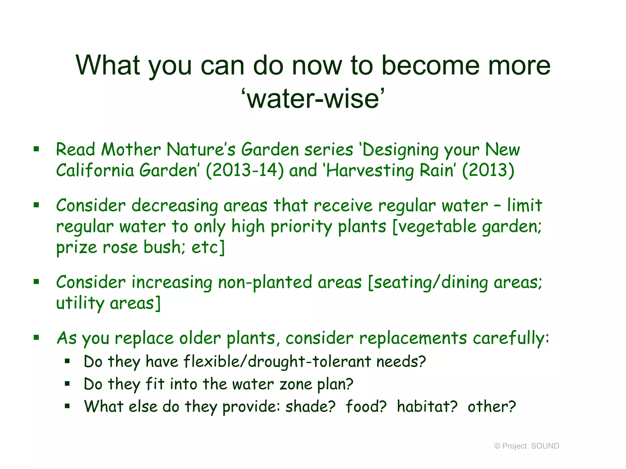 What you can do now to become more
‘water-wise’
 Read Mother Nature’s Garden series ‘Designing your New
California Garden’ (2013-14) and ‘Harvesting Rain’ (2013)

 Consider decreasing areas that receive regular water – limit
regular water to only high priority plants [vegetable garden;
prize rose bush; etc]
 Consider increasing non-planted areas [seating/dining areas;
utility areas]

 As you replace older plants, consider replacements carefully:
 Do they have flexible/drought-tolerant needs?
 Do they fit into the water zone plan?
 What else do they provide: shade? food? habitat? other?
© Project SOUND

 