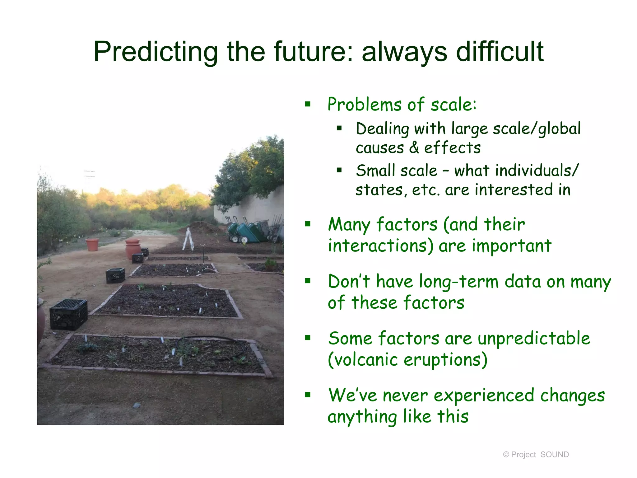 Predicting the future: always difficult
 Problems of scale:
 Dealing with large scale/global
causes & effects
 Small scale – what individuals/
states, etc. are interested in

 Many factors (and their
interactions) are important
 Don’t have long-term data on many
of these factors
 Some factors are unpredictable
(volcanic eruptions)
 We’ve never experienced changes
anything like this
© Project SOUND

 