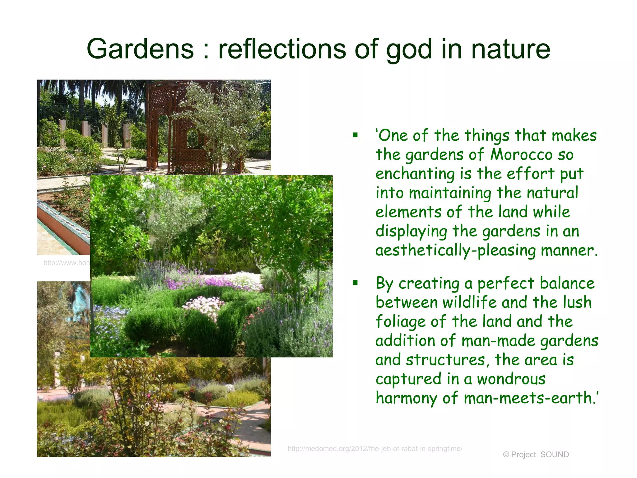 Gardens : reflections of god in nature


‘One of the things that makes
the gardens of Morocco so
enchanting is the effort put
into maintaining the natural
elements of the land while
displaying the gardens in an
aesthetically-pleasing manner.



By creating a perfect balance
between wildlife and the lush
foliage of the land and the
addition of man-made gardens
and structures, the area is
captured in a wondrous
harmony of man-meets-earth.’

http://www.homelidia.com/beautiful-moroccan-garden-design-ideas/

http://medomed.org/2012/the-jeb-of-rabat-in-springtime/

© Project SOUND

 