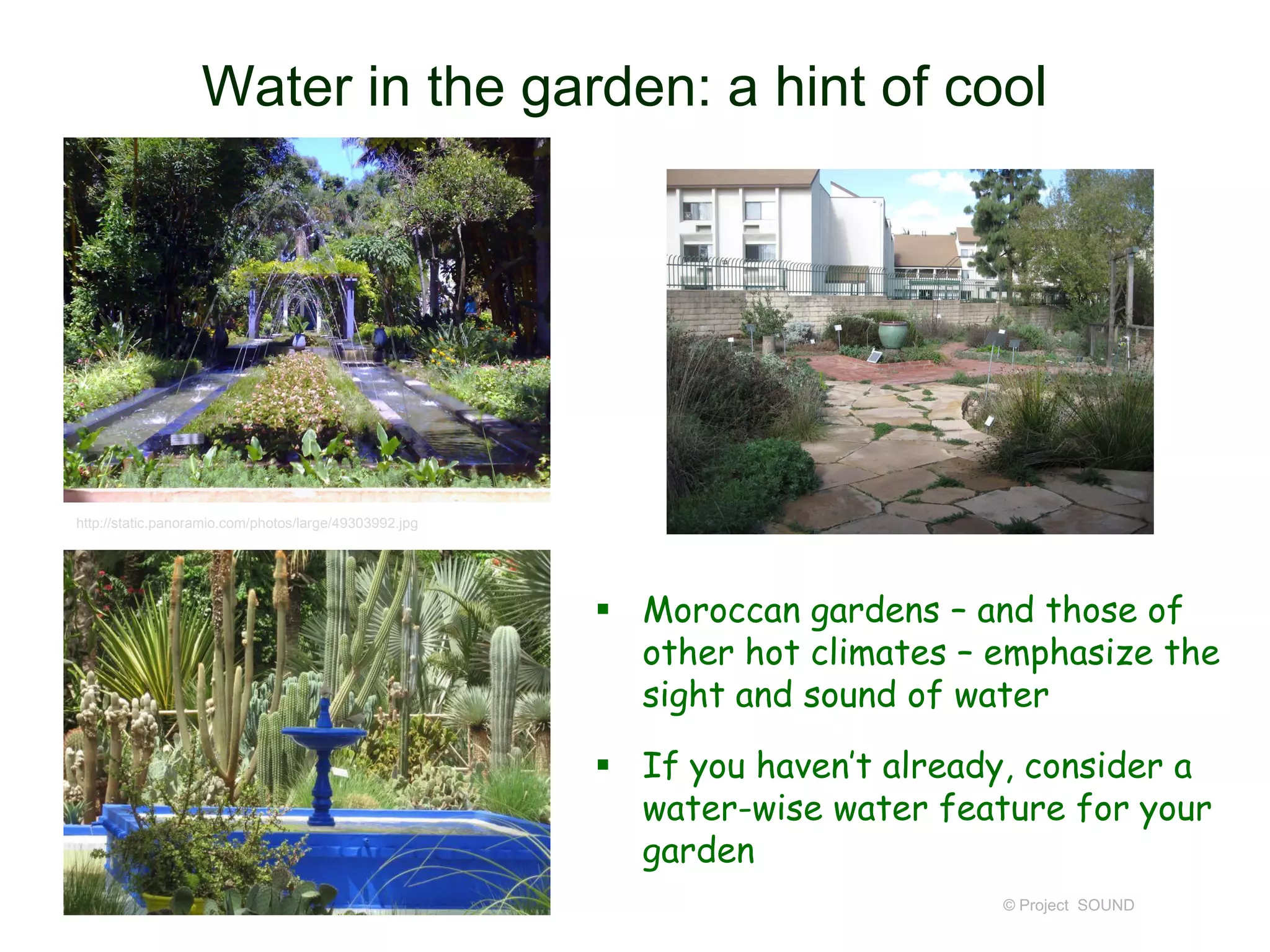 Water in the garden: a hint of cool

http://static.panoramio.com/photos/large/49303992.jpg

 Moroccan gardens – and those of
other hot climates – emphasize the
sight and sound of water
 If you haven’t already, consider a
water-wise water feature for your
garden
© Project SOUND

 