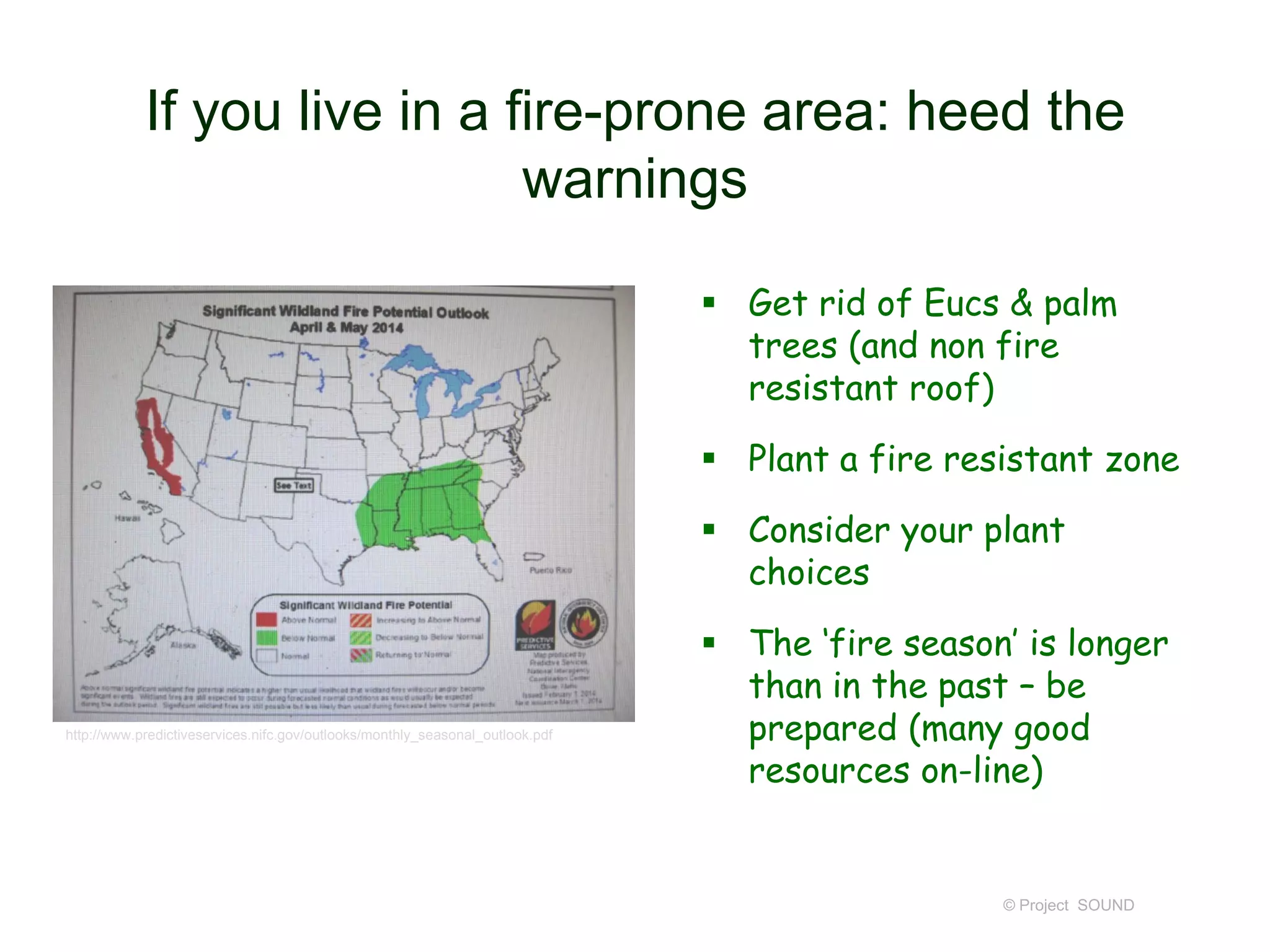 If you live in a fire-prone area: heed the
warnings
 Get rid of Eucs & palm
trees (and non fire
resistant roof)
 Plant a fire resistant zone
 Consider your plant
choices

http://www.predictiveservices.nifc.gov/outlooks/monthly_seasonal_outlook.pdf

 The ‘fire season’ is longer
than in the past – be
prepared (many good
resources on-line)

© Project SOUND

 