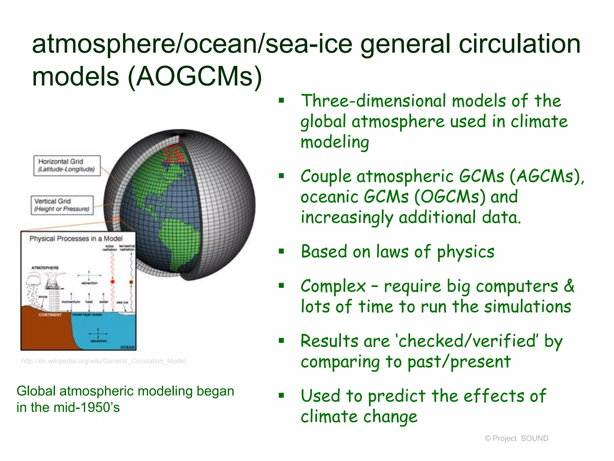 atmosphere/ocean/sea-ice general circulation
models (AOGCMs)
 Three-dimensional models of the
global atmosphere used in climate
modeling

 Couple atmospheric GCMs (AGCMs),
oceanic GCMs (OGCMs) and
increasingly additional data.
 Based on laws of physics
 Complex – require big computers &
lots of time to run the simulations
http://en.wikipedia.org/wiki/General_Circulation_Model

Global atmospheric modeling began
in the mid-1950’s

 Results are ‘checked/verified’ by
comparing to past/present
 Used to predict the effects of
climate change
© Project SOUND

 