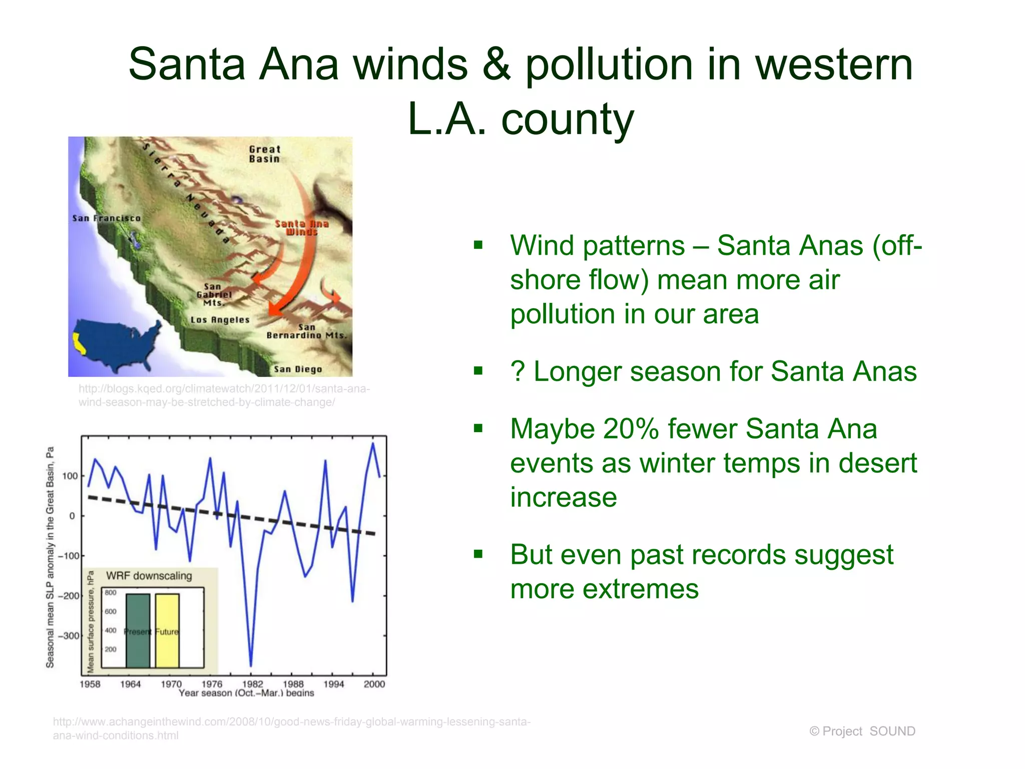 Santa Ana winds & pollution in western
L.A. county
 Wind patterns – Santa Anas (offshore flow) mean more air
pollution in our area
http://blogs.kqed.org/climatewatch/2011/12/01/santa-anawind-season-may-be-stretched-by-climate-change/

 ? Longer season for Santa Anas
 Maybe 20% fewer Santa Ana
events as winter temps in desert
increase

 But even past records suggest
more extremes

http://www.achangeinthewind.com/2008/10/good-news-friday-global-warming-lessening-santaana-wind-conditions.html

© Project SOUND

 