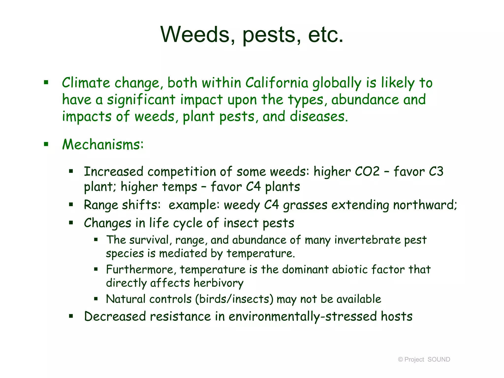Weeds, pests, etc.
 Climate change, both within California globally is likely to
have a significant impact upon the types, abundance and
impacts of weeds, plant pests, and diseases.
 Mechanisms:
 Increased competition of some weeds: higher CO2 – favor C3
plant; higher temps – favor C4 plants
 Range shifts: example: weedy C4 grasses extending northward;
 Changes in life cycle of insect pests
 The survival, range, and abundance of many invertebrate pest
species is mediated by temperature.
 Furthermore, temperature is the dominant abiotic factor that
directly affects herbivory
 Natural controls (birds/insects) may not be available

 Decreased resistance in environmentally-stressed hosts

© Project SOUND

 