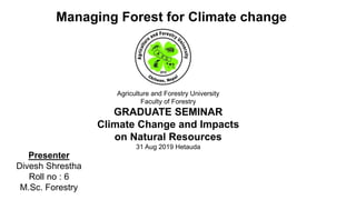 Agriculture and Forestry University
Faculty of Forestry
GRADUATE SEMINAR
Climate Change and Impacts
on Natural Resources
31 Aug 2019 Hetauda
Managing Forest for Climate change
Presenter
Divesh Shrestha
Roll no : 6
M.Sc. Forestry
 