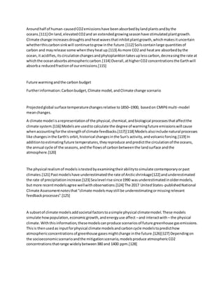 Aroundhalf of human-causedCO2emissionshave beenabsorbedbylandplantsandbythe
oceans.[111] On land,elevatedCO2and an extendedgrowingseasonhave stimulatedplantgrowth.
Climate change increasesdroughtsandheatwavesthatinhibitplantgrowth,whichmakesituncertain
whetherthiscarbonsinkwill continuetogrow inthe future.[112] Soilscontainlarge quantitiesof
carbon and mayrelease some whentheyheatup.[113] Asmore CO2 and heatare absorbedbythe
ocean,it acidifies,itscirculationchangesandphytoplanktontakesuplesscarbon,decreasingthe rate at
whichthe oceanabsorbsatmosphericcarbon.[114] Overall,athigherCO2 concentrationsthe Earthwill
absorba reducedfractionof ouremissions.[115]
Future warmingandthe carbon budget
Furtherinformation:Carbonbudget,Climate model, andClimate change scenario
Projectedglobal surface temperaturechangesrelative to1850–1900, basedon CMIP6 multi-model
meanchanges.
A climate model isarepresentationof the physical,chemical,andbiological processesthataffectthe
climate system.[116] Modelsare usedto calculate the degree of warmingfuture emissionswill cause
whenaccountingforthe strengthof climate feedbacks.[117][118] Modelsalsoinclude natural processes
like changesinthe Earth's orbit,historical changesinthe Sun's activity,andvolcanicforcing.[119] In
additiontoestimatingfuture temperatures,theyreproduce andpredictthe circulationof the oceans,
the annual cycle of the seasons,andthe flowsof carbonbetweenthe landsurface andthe
atmosphere.[120]
The physical realismof modelsistestedbyexaminingtheirabilitytosimulate contemporaryorpast
climates.[121] Pastmodelshave underestimatedthe rate of Arcticshrinkage[122] andunderestimated
the rate of precipitationincrease.[123] Sealevel rise since1990 wasunderestimatedinoldermodels,
but more recentmodelsagree wellwithobservations.[124] The 2017 UnitedStates-publishedNational
Climate Assessmentnotesthat"climate modelsmaystill be underestimatingormissingrelevant
feedbackprocesses".[125]
A subsetof climate modelsaddsocietal factorstoasimple physical climatemodel.These models
simulate howpopulation,economicgrowth,andenergyuse affect –and interactwith – the physical
climate.Withthisinformation,thesemodelscanproduce scenariosof future greenhouse gasemissions.
Thisis thenusedas inputforphysical climate modelsandcarboncycle modelstopredicthow
atmosphericconcentrationsof greenhouse gasesmightchange inthe future.[126][127] Dependingon
the socioeconomicscenarioandthe mitigationscenario,modelsproduce atmosphericCO2
concentrationsthatrange widelybetween380 and 1400 ppm.[128]
 