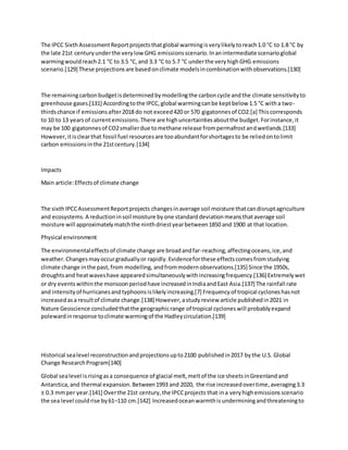 The IPCC SixthAssessmentReportprojectsthatglobal warmingisverylikelytoreach1.0 °C to 1.8 °C by
the late 21st centuryunderthe verylowGHG emissionsscenario.Inanintermediate scenarioglobal
warmingwouldreach2.1 °C to 3.5 °C,and 3.3 °C to 5.7 °C underthe veryhighGHG emissions
scenario.[129] These projectionsare basedonclimate modelsincombinationwithobservations.[130]
The remainingcarbonbudgetisdeterminedbymodellingthe carboncycle andthe climate sensitivityto
greenhouse gases.[131] Accordingtothe IPCC,global warmingcanbe keptbelow 1.5 °C witha two-
thirdschance if emissionsafter2018 do not exceed420 or 570 gigatonnesof CO2.[a] Thiscorresponds
to 10 to 13 yearsof currentemissions.There are highuncertaintiesaboutthe budget.Forinstance,it
may be 100 gigatonnesof CO2smallerdue tomethane release frompermafrostandwetlands.[133]
However,itisclearthat fossil fuel resourcesare tooabundantforshortagesto be reliedontolimit
carbon emissionsinthe 21stcentury.[134]
Impacts
Main article:Effectsof climate change
The sixthIPCCAssessmentReportprojects changesinaverage soil moisture thatcandisruptagriculture
and ecosystems.A reductioninsoil moisture byone standarddeviationmeansthataverage soil
moisture will approximatelymatchthe ninthdriestyearbetween1850 and 1900 at that location.
Physical environment
The environmentaleffectsof climate change are broadandfar-reaching,affectingoceans,ice,and
weather.Changesmayoccurgraduallyor rapidly.Evidenceforthese effectscomesfromstudying
climate change inthe past,from modelling, andfrommodernobservations.[135] Since the 1950s,
droughtsand heatwaveshave appearedsimultaneouslywithincreasingfrequency.[136] Extremelywet
or dry eventswithinthe monsoonperiodhave increasedinIndiaandEast Asia.[137] The rainfall rate
and intensityof hurricanesandtyphoonsislikelyincreasing.[7] Frequencyof tropical cycloneshasnot
increasedasa resultof climate change.[138] However,astudyreview article publishedin2021 in
Nature Geoscience concludedthatthe geographicrange of tropical cycloneswill probablyexpand
polewardinresponse toclimate warmingof the Hadleycirculation.[139]
Historical sealevel reconstructionandprojectionsupto2100 publishedin2017 bythe U.S. Global
Change ResearchProgram[140]
Global sealevel isrisingasa consequence of glacial melt,meltof the ice sheetsinGreenlandand
Antarctica,and thermal expansion.Between1993 and 2020, the rise increasedovertime,averaging3.3
± 0.3 mmper year.[141] Overthe 21st century,the IPCCprojects that ina veryhighemissionsscenario
the sea level couldrise by61–110 cm.[142] Increasedoceanwarmthisunderminingandthreateningto
 