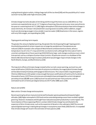 unplugAntarcticglacieroutlets,riskingalarge meltof the ice sheet[143] and the possibilityof a2-meter
sealevel rise by2100 underhighemissions.[144]
Climate change hasledtodecadesof shrinkingandthinningof the Arcticseaice.[145] While ice-free
summersare expectedtobe rare at 1.5 °C degreesof warming,theyare settooccur once everythree to
tenyearsat a warminglevel of 2°C.[146] HigheratmosphericCO2concentrationshave ledtochangesin
oceanchemistry.Anincrease indissolvedCO2iscausingoceanstoacidify.[147] Inaddition,oxygen
levelsare decreasingasoxygenislesssoluble inwarmerwater.[148] Deadzonesinthe ocean,regions
withverylittle oxygen,are expandingtoo.[149]
Tippingpointsandlong-termimpacts
The greaterthe amountof global warming,the greaterthe riskof passingthrough‘tippingpoints’,
thresholdsbeyondwhichcertainimpactscannolongerbe avoidedevenif temperaturesare
reduced.[150] Anexample isthe collapseof WestAntarcticandGreenlandice sheets,wherea
temperature rise of 1.5 to 2 °C maycommitthe ice sheetstomelt,althoughthe time scale of meltis
uncertainanddependsonfuture warming.[151][152] Some large-scale changescouldoccurovera short
time period,suchasa collapse of certainoceancurrents.Of particularconcernisa shutdownof the
AtlanticMeridional OverturningCirculation,[153] whichwouldtriggermajorclimate changesinthe
NorthAtlantic,Europe,andNorthAmerica.[154]
The long-termeffectsof climate change includefurtherice melt,oceanwarming,sealevel rise,and
oceanacidification.[155] Onthe timescale of centuriestomillennia,the magnitudeof climate change
will be determinedprimarilybyanthropogenicCO2emissions.Thisisdue toCO2's longatmospheric
lifetime.[156] OceanicCO2uptake isslow enoughthatocean acidificationwillcontinueforhundreds to
thousandsof years.[157] These emissionsare estimatedtohave prolongedthe currentinterglacial
periodbyat least100,000 years.[158] Sealevel rise will continue overmanycenturies,withan
estimatedrise of 2.3 metresperdegree Celsius(4.2ft/°F) after2000 years.[159]
Nature and wildlife
Main article:Climate change andecosystems
Recentwarminghasdrivenmanyterrestrial andfreshwaterspeciespolewardandtowardshigher
altitudes.[160] HigheratmosphericCO2levelsandanextendedgrowingseasonhave resultedinglobal
greening.However,heatwavesanddroughthave reducedecosystemproductivityinsome regions.The
future balance of these opposingeffectsisunclear.[161] Climate change hascontributedtothe
expansionof drierclimate zones, suchasthe expansionof desertsinthe subtropics.[162] The size and
speedof global warmingismakingabruptchangesinecosystemsmore likely.[163] Overall,itisexpected
that climate change will resultinthe extinctionof manyspecies.[164]
 