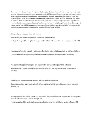 The oceans have heatedmore slowlythanthe land,butplantsandanimalsinthe oceanhave migrated
towardsthe colderpolesfasterthanspeciesonland.[165] Justas on land,heatwavesinthe oceanoccur
more frequentlydue toclimate change,harmingawide range of organismssuchas corals,kelp,and
seabirds.[166] Oceanacidificationmakesitharderfororganismssuchas mussels,barnaclesandcorals
to produce shellsandskeletons;andheatwaveshave bleachedcoral reefs.[167] Harmful algal blooms
enhancedby climate change andeutrophicationloweroxygenlevels,disruptfoodwebsandcause great
lossof marine life.[168] Coastal ecosystemsare underparticularstress.Almosthalf of global wetlands
have disappeareddue toclimate change andotherhumanimpacts.[169]
Climate change impactsonthe environment
Underwaterphotographof branchingcoral that isbleachedwhite
Ecological collapse.Bleachinghasdamagedthe GreatBarrierReef andthreatensreefsworldwide.[170]
Photographof eveninginavalleysettlement.The skylineinthe hillsbeyondislitupredfromthe fires.
Extreme weather.Droughtandhightemperaturesworsenedthe 2020 bushfiresinAustralia.[171]
The greenlandscape isinterruptedbyahuge muddyscar where the groundhas subsided.
Arctic warming.Permafrostthawsundermineinfrastructure andreleasemethane,agreenhouse
gas.[108]
An emaciatedpolarbearstandsatopthe remainsof a meltingice floe.
Habitatdestruction.Manyarctic animalsrelyonseaice,whichhas beendisappearinginawarming
Arctic.[172]
Photographof a large area of forest.The greentreesare interspersedwithlarge patchesof damagedor
deadtreesturningpurple-brownandlightred.
Pestpropagation.Mildwintersallowmore pine beetlestosurvive tokill large swathsof forest.[173]
 