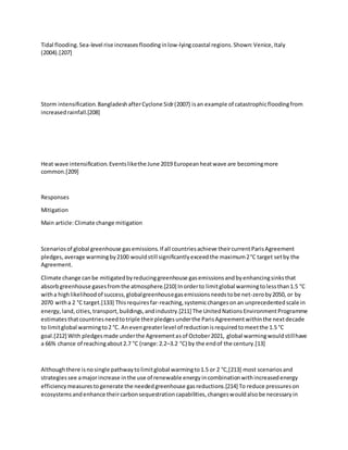 Tidal flooding.Sea-level rise increasesfloodinginlow-lyingcoastal regions.Shown:Venice,Italy
(2004).[207]
Storm intensification.BangladeshafterCyclone Sidr(2007) isan example of catastrophicfloodingfrom
increasedrainfall.[208]
Heat wave intensification.Eventslikethe June 2019 Europeanheatwave are becomingmore
common.[209]
Responses
Mitigation
Main article:Climate change mitigation
Scenariosof global greenhouse gasemissions.If all countriesachieve theircurrentParisAgreement
pledges,average warmingby2100 wouldstill significantlyexceedthe maximum2°C target setby the
Agreement.
Climate change canbe mitigatedbyreducinggreenhouse gasemissionsandbyenhancingsinksthat
absorbgreenhouse gasesfromthe atmosphere.[210] Inorderto limitglobal warmingtolessthan1.5 °C
witha highlikelihoodof success,globalgreenhousegasemissionsneedstobe net-zeroby2050, or by
2070 witha 2 °C target.[133] Thisrequiresfar-reaching,systemicchangesonan unprecedentedscale in
energy,land,cities,transport,buildings,andindustry.[211] The UnitedNationsEnvironmentProgramme
estimatesthatcountriesneedtotriple theirpledgesunderthe ParisAgreementwithinthe nextdecade
to limitglobal warmingto2 °C. Anevengreaterlevel of reductionisrequiredtomeetthe 1.5 °C
goal.[212] With pledgesmade underthe Agreementasof October2021, global warmingwouldstillhave
a 66% chance of reachingabout2.7 °C (range:2.2–3.2 °C) by the endof the century.[13]
Althoughthere isnosingle pathwaytolimitglobal warmingto1.5 or 2 °C,[213] most scenariosand
strategiessee amajorincrease inthe use of renewable energyincombinationwithincreasedenergy
efficiencymeasurestogenerate the neededgreenhouse gasreductions.[214] To reduce pressureson
ecosystemsandenhance theircarbonsequestrationcapabilities,changeswouldalsobe necessaryin
 