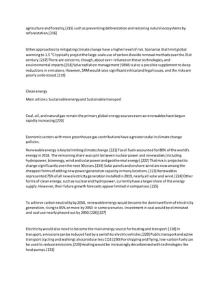 agriculture andforestry,[215] suchas preventingdeforestationandrestoringnatural ecosystemsby
reforestation.[216]
Otherapproachesto mitigatingclimatechange have ahigherlevel of risk.Scenariosthatlimitglobal
warmingto 1.5 °C typicallyprojectthe large-scaleuse of carbondioxide removal methodsoverthe 21st
century.[217] There are concerns,though,aboutover-relianceonthese technologies,and
environmental impacts.[218] Solarradiationmanagement(SRM) isalso a possible supplementtodeep
reductionsinemissions.However,SRMwouldraise significantethicalandlegal issues,andthe risksare
poorlyunderstood.[219]
Cleanenergy
Main articles:SustainableenergyandSustainabletransport
Coal,oil,andnatural gas remainthe primaryglobal energysourcesevenasrenewableshave begun
rapidlyincreasing.[220]
Economicsectorswithmore greenhouse gascontributionshave agreaterstake inclimate change
policies.
Renewableenergyiskeytolimitingclimatechange.[221] Fossil fuelsaccountedfor80% of the world's
energyin2018. The remainingshare wassplitbetweennuclearpowerandrenewables(including
hydropower,bioenergy,windandsolarpowerandgeothermal energy).[222] Thatmix is projectedto
change significantlyoverthe next30years.[214] Solarpanelsandonshore windare now amongthe
cheapestformsof addingnewpowergenerationcapacityinmanylocations.[223] Renewables
represented75%of all newelectricitygenerationinstalledin2019, nearlyall solarand wind.[224] Other
formsof cleanenergy,suchasnuclearand hydropower,currentlyhave alargershare of the energy
supply.However,theirfuture growthforecastsappearlimitedincomparison.[225]
To achieve carbonneutralityby2050, renewableenergywouldbecomethe dominantformof electricity
generation,risingto85% or more by2050 in some scenarios.Investmentincoal wouldbe eliminated
and coal use nearlyphasedoutby 2050.[226][227]
Electricitywouldalsoneedtobecome the mainenergysource forheatingandtransport.[228] In
transport,emissionscanbe reducedfastbya switchto electricvehicles.[229] Publictransportandactive
transport(cyclingandwalking) alsoproduce lessCO2.[230] Forshippingandflying,low-carbonfuelscan
be usedto reduce emissions.[229] Heatingwouldbe increasinglydecarbonisedwithtechnologieslike
heatpumps.[231]
 