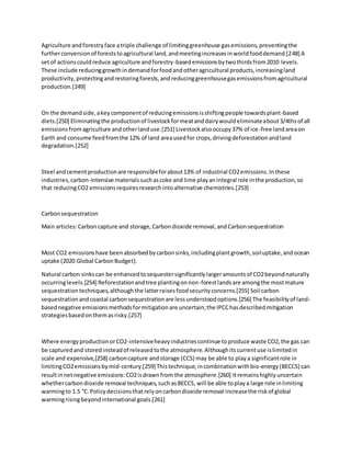 Agriculture andforestryface atriple challenge of limitinggreenhouse gasemissions,preventingthe
furtherconversionof foreststoagricultural land,andmeetingincreasesinworldfooddemand.[248] A
setof actionscouldreduce agriculture andforestry-basedemissionsbytwothirdsfrom2010 levels.
These include reducinggrowthindemandforfoodandotheragricultural products,increasingland
productivity,protectingandrestoringforests,and reducinggreenhousegasemissionsfromagricultural
production.[249]
On the demandside,akeycomponentof reducingemissionsisshiftingpeople towardsplant-based
diets.[250] Eliminatingthe productionof livestockformeatanddairywouldeliminateabout3/4thsof all
emissionsfromagriculture andotherlanduse.[251] Livestockalsooccupy37% of ice-free landareaon
Earth and consume feedfromthe 12% of land areausedfor crops,drivingdeforestationandland
degradation.[252]
Steel andcementproductionare responsibleforabout13% of industrial CO2emissions.Inthese
industries,carbon-intensive materialssuchascoke and lime playanintegral role inthe production,so
that reducingCO2 emissionsrequiresresearchintoalternative chemistries.[253]
Carbonsequestration
Main articles:Carboncapture and storage,Carbondioxide removal,andCarbonsequestration
Most CO2 emissionshave beenabsorbedbycarbonsinks,includingplantgrowth,soiluptake,andocean
uptake (2020 Global CarbonBudget).
Natural carbon sinkscan be enhancedtosequestersignificantlylargeramountsof CO2beyondnaturally
occurringlevels.[254] Reforestationandtree plantingonnon-forestlandsare amongthe mostmature
sequestrationtechniques,althoughthe latterraisesfoodsecurityconcerns.[255] Soil carbon
sequestrationandcoastal carbonsequestrationare lessunderstoodoptions.[256] The feasibilityof land-
basednegative emissionsmethodsformitigationare uncertain;the IPCChasdescribedmitigation
strategiesbasedonthemasrisky.[257]
Where energyproductionorCO2-intensiveheavyindustriescontinue toproduce waste CO2,the gas can
be capturedand storedinsteadof releasedtothe atmosphere.Althoughitscurrentuse islimitedin
scale and expensive,[258] carboncapture andstorage (CCS) may be able to playa significantrole in
limitingCO2emissionsbymid-century.[259] Thistechnique,incombinationwithbio-energy(BECCS) can
resultinnetnegative emissions:CO2isdrawnfrom the atmosphere.[260] Itremainshighlyuncertain
whethercarbondioxide removal techniques,suchasBECCS, will be able toplaya large role inlimiting
warmingto 1.5 °C.Policydecisionsthatrelyoncarbondioxide removal increasethe riskof global
warmingrisingbeyondinternational goals.[261]
 