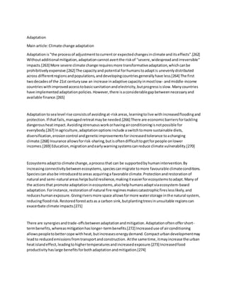 Adaptation
Main article:Climate change adaptation
Adaptationis"the processof adjustmenttocurrentor expectedchangesinclimate anditseffects".[262]
Withoutadditional mitigation,adaptationcannotavertthe riskof "severe,widespreadandirreversible"
impacts.[263] More severe climate change requiresmore transformativeadaptation,whichcanbe
prohibitivelyexpensive.[262] The capacityand potential forhumanstoadaptis unevenlydistributed
across differentregionsandpopulations,anddevelopingcountriesgenerallyhave less.[264] The first
twodecadesof the 21st centurysaw an increase inadaptive capacityinmostlow- andmiddle-income
countrieswithimprovedaccesstobasicsanitationandelectricity,butprogressisslow.Manycountries
have implementedadaptationpolicies.However,there isaconsiderablegapbetweennecessaryand
available finance.[265]
Adaptationtosealevel rise consistsof avoidingat-riskareas,learningtolive withincreasedfloodingand
protection.If thatfails,managedretreatmaybe needed.[266] There are economicbarriersfortackling
dangerousheatimpact.Avoidingstrenuousworkorhavingairconditioningisnotpossible for
everybody.[267] Inagriculture,adaptationoptionsinclude aswitchtomore sustainable diets,
diversification,erosioncontrol andgeneticimprovementsforincreasedtolerance toachanging
climate.[268] Insurance allowsforrisk-sharing,butisoftendifficulttogetforpeople onlower
incomes.[269] Education,migrationandearlywarningsystemscanreduce climate vulnerability.[270]
Ecosystemsadaptto climate change,aprocessthat can be supportedbyhumanintervention.By
increasingconnectivitybetweenecosystems,speciescanmigrate tomore favourable climateconditions.
Speciescanalsobe introducedtoareas acquiringa favorable climate.Protectionandrestorationof
natural and semi-natural areashelpsbuildresilience,makingiteasierforecosystemstoadapt.Many of
the actionsthat promote adaptationinecosystems,alsohelphumansadaptviaecosystem-based
adaptation.Forinstance,restorationof natural fire regimesmakescatastrophicfireslesslikely,and
reduceshumanexposure.Givingriversmore space allowsformore waterstorage inthe natural system,
reducingfloodrisk.Restoredforestactsas a carbon sink,butplantingtreesinunsuitable regionscan
exacerbate climate impacts.[271]
There are synergiesandtrade-offsbetweenadaptationandmitigation.Adaptationoftenoffershort-
termbenefits,whereasmitigationhaslonger-termbenefits.[272] Increaseduse of airconditioning
allowspeopletobettercope withheat,butincreasesenergydemand.Compacturbandevelopmentmay
leadto reducedemissionsfromtransportandconstruction. Atthe same time,itmayincrease the urban
heatislandeffect,leadingtohighertemperaturesandincreasedexposure.[273] Increasedfood
productivityhaslarge benefitsforbothadaptationandmitigation.[274]
 