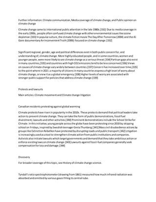 Furtherinformation:Climate communication,Mediacoverage of climate change,andPublicopinionon
climate change
Climate change came to international publicattentioninthe late 1980s.[332] Due to mediacoverage in
the early1990s, people oftenconfusedclimate change withotherenvironmental issueslikeozone
depletion.[333] Inpopularculture,the climate fictionmovie The DayAfterTomorrow (2004) and the Al
Gore documentaryAnInconvenientTruth(2006) focusedonclimate change.[332]
Significantregional,gender,age andpolitical differencesexistinbothpublicconcernfor,and
understandingof,climatechange.More highlyeducatedpeople,andinsome countries,womenand
youngerpeople,were more likelytosee climate change asa seriousthreat.[334] Partisangapsalsoexist
inmany countries,[335] andcountrieswithhighCO2emissionstendtobe lessconcerned.[336] Views
on causesof climate change varywidelybetweencountries.[337] Concernhasincreasedovertime,[335]
to the pointwhere in2021 a majorityof citizensinmanycountriesexpressahighlevel of worryabout
climate change,orviewitas a global emergency.[338] Higherlevelsof worryare associatedwith
strongerpublicsupportforpoliciesthataddressclimate change.[339]
Protestsandlawsuits
Main articles:Climate movementandClimate change litigation
Canadianresidentsprotestingagainstglobal warming
Climate protestshave riseninpopularityinthe 2010s. These protestsdemandthatpolitical leaderstake
actionto preventclimate change.Theycantake the form of publicdemonstrations,fossil fuel
divestment,lawsuitsandotheractivities.[340] Prominentdemonstrationsinclude the School Strikefor
Climate.Inthisinitiative,youngpeople acrossthe globe have beenprotestingsince 2018 by skipping
school on Fridays,inspiredbySwedishteenagerGretaThunberg.[341] Masscivil disobedience actionsby
groupslike ExtinctionRebellionhave protestedbydisruptingroadsandpublictransport.[342] Litigation
isincreasinglyusedasatool to strengthenclimate actionfrompublicinstitutionsandcompanies.
Activistsalsoinitiatelawsuitswhichtargetgovernmentsanddemandthattheytake ambitiousactionor
enforce existinglawsonclimate change.[343] Lawsuitsagainstfossil-fuel companiesgenerallyseek
compensationforlossanddamage.[344]
Discovery
For broadercoverage of thistopic,see Historyof climate change science.
Tyndall'sratiospectrophotometer(drawingfrom1861) measuredhow muchinfraredradiationwas
absorbedandemittedbyvariousgasesfillingitscentral tube.
 
