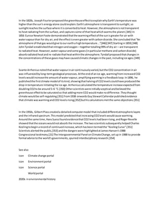 In the 1820s, JosephFourierproposedthe greenhouseeffecttoexplainwhyEarth'stemperature was
higherthanthe sun's energyalone couldexplain.Earth'satmosphere istransparenttosunlight,so
sunlightreachesthe surface where itisconvertedtoheat.However,the atmosphereisnottransparent
to heatradiatingfromthe surface,and capturessome of that heatwhichwarmsthe planet.[345] In
1856 Eunice NewtonFoote demonstratedthatthe warmingeffectof the sunisgreaterfor air with
watervapourthan for dry air,and the effectisevengreaterwithcarbondioxide.She concludedthat"An
atmosphere of thatgas wouldgive toour eartha hightemperature..."[346][347] Startingin1859,[348]
JohnTyndall establishedthatnitrogenandoxygen—togethertotalling99% of dry air—are transparent
to radiatedheat.However,watervapourandsome gases(inparticularmethane andcarbondioxide)
absorbradiatedheatand re-radiate thatheatwithinthe atmosphere.Tyndallproposedthatchangesin
the concentrationsof these gasesmayhave causedclimaticchangesinthe past,includingice ages.[349]
Svante Arrheniusnotedthatwatervapourinaircontinuouslyvaried,butthe CO2 concentrationinair
was influencedbylong-termgeological processes.Atthe endof anice age,warmingfromincreasedCO2
levelswouldincreasethe amountof watervapour,amplifyingwarminginafeedbackloop.In1896, he
publishedthe firstclimate modelof itskind,showingthathalvingof CO2levelscouldhave producedthe
drop intemperature initiatingthe ice age.Arrheniuscalculatedthe temperature increase expectedfrom
doublingCO2to be around5–6 °C.[350] Otherscientistswere initiallysceptical andbelievedthe
greenhouse effecttobe saturatedso that addingmore CO2 wouldmake nodifference.Theythought
climate wouldbe self-regulating.[351] From1938 onwardsGuyStewartCallendarpublishedevidence
that climate waswarmingandCO2 levelsrising,[352] buthiscalculationsmetthe same objections.[351]
In the 1950s, GilbertPlasscreateda detailedcomputermodel thatincludeddifferentatmosphericlayers
and the infraredspectrum.Thismodel predictedthatincreasingCO2levelswouldcause warming.
Aroundthe same time,HansSuessfoundevidencethatCO2 levelshadbeenrising,andRogerRevelle
showedthatthe oceanswouldnotabsorb the increase.The twoscientistssubsequentlyhelpedCharles
Keelingtobeginarecordof continuedincrease,whichhasbeentermedthe "KeelingCurve".[351]
Scientistsalertedthe public,[353] andthe dangerswere highlightedatJamesHansen's1988
Congressional testimony.[21] The Intergovernmental Panel onClimateChange,setupin 1988 to provide
formal advice tothe world'sgovernments,spurredinterdisciplinaryresearch.[354]
See also
icon Climate change portal
icon Environmentportal
icon Science portal
Worldportal
2020s inenvironmental history
 