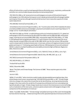 effectsof malnutrition;aswell astreatingpeoplethatare affectedbycancer,respiratory,cardiovascular
and othernon-communicable diseasescausedbyenvironmentalpollution."
IPCC SR15 Ch1 2018, p. 64: Sustainednetzeroanthropogenicemissionsof CO2anddecliningnet
anthropogenicnon-CO2radiativeforcingoveramulti-decade periodwouldhaltanthropogenicglobal
warmingoverthat period,althoughitwouldnothaltsealevel riseormanyotheraspectsof climate
systemadjustment.
IPCC AR6 WG1 Technical Summary2021, p. 71
UnitedNationsEnvironmentProgramme2021, p. 36: "A continuationof the effortimpliedbythe latest
unconditional NDCsandannouncedpledgesisatpresentestimatedtoresultinwarmingof about2.7 °C
(range:2.2–3.2 °C) witha 66 per centchance."
IPCC SR15 Ch2 2018, pp. 95–96: In model pathwayswithnoorlimitedovershootof 1.5 °C, global net
anthropogenicCO2emissionsdecline byabout45% from2010 levelsby2030 (40–60% interquartile
range),reachingnetzeroaround2050 (2045–2055 interquartile range);IPCCSR15 2018, p.17, SPM
C.3:All pathwaysthatlimitglobal warmingto1.5 °C withlimitedornoovershootprojectthe use of
carbon dioxide removal (CDR) onthe orderof 100–1000 GtCO2 overthe 21st century.CDR wouldbe
usedto compensate forresidual emissionsand,inmostcases,achieve netnegativeemissionstoreturn
global warmingto1.5 °C followingapeak(highconfidence).CDRdeploymentof severalhundredsof
GtCO2 is subjecttomultiple feasibilityandsustainabilityconstraints(highconfidence).;Rogelj etal.
2015; Hilaire etal.2019
UnitedNationsEnvironmentProgramme2019, p. xxiii,TableES.3;Teske,ed.2019, p.xxvii,Fig.5.
UnitedNationsEnvironmentProgramme2019, Table ES.3 & p.49; NREL 2017, pp. vi,12
IPCC SRCCLSummaryfor Policymakers2019, p.18
IPCC AR5 SYR 2014, p.17, SPM3.2
Trenberth& Fasullo2016
NASA,5 December2008.
Weart "The PublicandClimate Change:The Summerof 1988", "Newsreportersgave onlyalittle
attention...".
Joo etal. 2015.
NOAA,17 June 2015: "whenscientistsorpublicleaderstalkaboutglobal warmingthese days,they
almostalwaysmeanhuman-causedwarming";IPCCAR5SYR Glossary2014, p.120: "Climate change
referstoa change inthe state of the climate that can be identified(e.g.,byusingstatistical tests)by
changesinthe meanand/orthe variabilityof itspropertiesandthatpersistsforan extendedperiod,
typicallydecadesorlonger.Climate change maybe due tonatural internal processesorexternal forcings
such as modulationsof the solarcycles,volcaniceruptionsandpersistentanthropogenicchangesinthe
compositionof the atmosphere orinlanduse."
NASA,7 July2020; Shaftel 2016: " 'Climate change'and'global warming'are oftenused interchangeably
but have distinctmeanings....Global warmingreferstothe upwardtemperature trendacrossthe entire
 