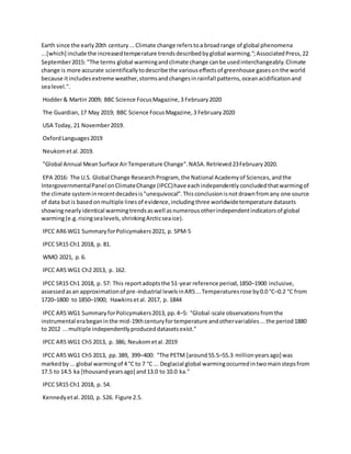 Earth since the early20th century...Climate change referstoa broadrange of global phenomena
...[which] include the increasedtemperature trendsdescribedbyglobal warming.";AssociatedPress,22
September2015: "The terms global warmingandclimate change canbe usedinterchangeably.Climate
change is more accurate scientificallytodescribe the variouseffectsof greenhouse gasesonthe world
because itincludesextreme weather,stormsandchangesinrainfall patterns,oceanacidificationand
sealevel.".
Hodder& Martin 2009; BBC Science FocusMagazine,3 February2020
The Guardian,17 May 2019; BBC Science FocusMagazine,3 February2020
USA Today, 21 November2019.
OxfordLanguages2019
Neukometal.2019.
"Global Annual MeanSurface AirTemperature Change".NASA.Retrieved23February2020.
EPA 2016: The U.S. Global Change ResearchProgram, the National Academyof Sciences,andthe
IntergovernmentalPanel onClimateChange (IPCC)have eachindependentlyconcludedthatwarmingof
the climate systeminrecentdecadesis"unequivocal".Thisconclusionisnotdrawnfromany one source
of data butis basedonmultiple linesof evidence,includingthree worldwidetemperature datasets
showingnearlyidentical warmingtrendsaswell asnumerousotherindependentindicatorsof global
warming(e.g.risingsealevels,shrinkingArcticseaice).
IPCC AR6 WG1 SummaryforPolicymakers2021, p. SPM-5
IPCC SR15 Ch1 2018, p. 81.
WMO 2021, p.6.
IPCC AR5 WG1 Ch2 2013, p. 162.
IPCC SR15 Ch1 2018, p. 57: This reportadoptsthe 51-year reference period,1850–1900 inclusive,
assessedasan approximationof pre-industrial levelsinAR5...Temperaturesrose by0.0 °C–0.2 °C from
1720–1800 to 1850–1900; Hawkinsetal. 2017, p. 1844
IPCC AR5 WG1 SummaryforPolicymakers2013, pp.4–5: "Global-scale observationsfromthe
instrumental erabeganinthe mid-19thcenturyfortemperature andothervariables...the period1880
to 2012 ...multiple independentlyproduceddatasetsexist."
IPCC AR5 WG1 Ch5 2013, p. 386; Neukometal.2019
IPCC AR5 WG1 Ch5 2013, pp.389, 399–400: "The PETM [around55.5–55.3 millionyearsago] was
markedby ...global warmingof 4 °C to 7 °C ... Deglacial global warmingoccurredintwomainstepsfrom
17.5 to 14.5 ka [thousandyearsago] and13.0 to 10.0 ka."
IPCC SR15 Ch1 2018, p. 54.
Kennedyetal.2010, p. S26. Figure 2.5.
 