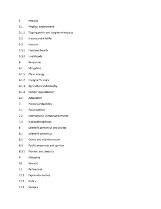 5 Impacts
5.1 Physical environment
5.1.1 Tippingpointsandlong-termimpacts
5.2 Nature and wildlife
5.3 Humans
5.3.1 Foodand health
5.3.2 Livelihoods
6 Responses
6.1 Mitigation
6.1.1 Cleanenergy
6.1.2 Energyefficiency
6.1.3 Agriculture andindustry
6.1.4 Carbonsequestration
6.2 Adaptation
7 Policiesandpolitics
7.1 Policyoptions
7.2 International climateagreements
7.3 National responses
8 Scientificconsensusandsociety
8.1 Scientificconsensus
8.2 Denial andmisinformation
8.3 Publicawarenessandopinion
8.3.1 Protestsandlawsuits
9 Discovery
10 See also
11 References
11.1 Explanatorynotes
11.2 Notes
11.3 Sources
 
