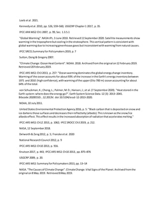 Loeb etal. 2021.
Kennedyetal.2010, pp. S26, S59–S60; USGCRP Chapter1 2017, p.35.
IPCC AR4 WG2 Ch1 2007, p. 99, Sec. 1.3.5.1
"Global Warming".NASA JPL.3 June 2010. Retrieved11September2020. Satellite measurementsshow
warminginthe troposphere butcoolinginthe stratosphere.Thisvertical patternisconsistentwith
global warmingdue toincreasinggreenhouse gasesbutinconsistentwithwarmingfromnatural causes.
IPCC SRCCLSummaryfor Policymakers2019, p.7
Sutton,Dong & Gregory2007.
"Climate Change:OceanHeatContent".NOAA.2018. Archivedfromthe original on12 February2019.
Retrieved20February2019.
IPCC AR5 WG1 Ch3 2013, p. 257: "Oceanwarmingdominatesthe global energychange inventory.
Warmingof the oceanaccounts for about93% of the increase inthe Earth's energyinventorybetween
1971 and 2010 (highconfidence),withwarmingof the upper(0to 700 m) oceanaccountingfor about
64% of the total.
von Schuckman,K.;Cheng,L.; Palmer,M.D.; Hansen,J.;et al.(7 September2020). "Heatstoredin the
Earth system:where doesthe energygo?".EarthSystemScience Data.12 (3): 2013–2041.
Bibcode:2020ESSD...12.2013V. doi:10.5194/essd-12-2013-2020.
NOAA,10 July2011.
UnitedStatesEnvironmental ProtectionAgency2016, p. 5: "Black carbon that isdepositedonsnowand
ice darkensthose surfacesanddecreasestheirreflectivity(albedo).Thisisknownasthe snow/ice
albedoeffect.Thiseffectresultsinthe increasedabsorptionof radiationthatacceleratesmelting."
IPCC AR5 WG1 Ch12 2013, p. 1062; IPCCSROCC Ch3 2019, p.212.
NASA,12 September2018.
Delworth& Zeng2012, p. 5; Franzke etal. 2020
National ResearchCouncil 2012, p. 9
IPCC AR5 WG1 Ch10 2013, p. 916.
Knutson2017, p.443; IPCCAR5 WG1 Ch10 2013, pp.875–876
USGCRP 2009, p. 20.
IPCC AR5 WG1 SummaryforPolicymakers2013, pp.13–14
NASA."The Causesof Climate Change".ClimateChange:Vital Signsof the Planet.Archivedfromthe
original on8 May 2019. Retrieved8May 2019.
 