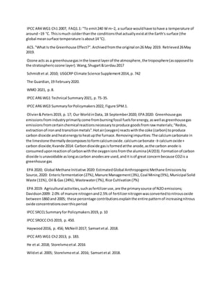 IPCC AR4 WG1 Ch1 2007, FAQ1.1: "To emit240 W m−2, a surface wouldhave tohave a temperature of
around−19 °C. Thisismuch colderthanthe conditionsthatactuallyexistatthe Earth's surface (the
global meansurface temperature isabout14 °C).
ACS."What Is the Greenhouse Effect?".Archivedfromthe original on26 May 2019. Retrieved26May
2019.
Ozone acts as a greenhousegasinthe lowestlayerof the atmosphere,the troposphere(asopposedto
the stratosphericozone layer).Wang,Shugart&Lerdau2017
Schmidtet al.2010; USGCRP Climate Science Supplement2014, p. 742
The Guardian,19 February2020.
WMO 2021, p.8.
IPCC AR6 WG1 Technical Summary2021, p. TS-35.
IPCC AR6 WG3 SummaryforPolicymakers2022, Figure SPM.1.
Olivier&Peters2019, p. 17; Our WorldinData, 18 September2020; EPA 2020: Greenhouse gas
emissionsfromindustryprimarilycome fromburningfossil fuelsforenergy,aswellasgreenhousegas
emissionsfromcertainchemical reactionsnecessarytoproduce goodsfromraw materials;"Redox,
extractionof ironand transitionmetals".Hotair(oxygen) reactswiththe coke (carbon) toproduce
carbon dioxide andheatenergytoheatupthe furnace.Removingimpurities:The calciumcarbonate in
the limestone thermallydecomposestoformcalciumoxide.calciumcarbonate → calciumoxide+
carbon dioxide;Kvande 2014: Carbondioxide gasisformedatthe anode,asthe carbon anode is
consumeduponreactionof carbonwiththe oxygenionsfromthe alumina(Al2O3).Formationof carbon
dioxide isunavoidable aslongascarbon anodesare used,andit isof great concernbecause CO2is a
greenhouse gas
EPA 2020; Global Methane Initiative 2020: EstimatedGlobal AnthropogenicMethane Emissionsby
Source,2020: Entericfermentation(27%),Manure Management(3%),Coal Mining(9%),Municipal Solid
Waste (11%), Oil & Gas (24%),Wastewater(7%),Rice Cultivation(7%)
EPA 2019: Agricultural activities,suchasfertilizeruse,are the primarysource of N2O emissions;
Davidson2009: 2.0% of manure nitrogenand2.5% of fertilizernitrogenwasconvertedtonitrousoxide
between1860 and 2005; these percentage contributionsexplainthe entire patternof increasingnitrous
oxide concentrationsoverthisperiod
IPCC SRCCLSummaryfor Policymakers2019, p.10
IPCC SROCCCh5 2019, p. 450.
Haywood2016, p. 456; McNeill 2017; Samsetetal. 2018.
IPCC AR5 WG1 Ch2 2013, p. 183.
He et al.2018; Storelvmoetal.2016
Wildet al.2005; Storelvmoetal.2016; Samsetetal.2018.
 