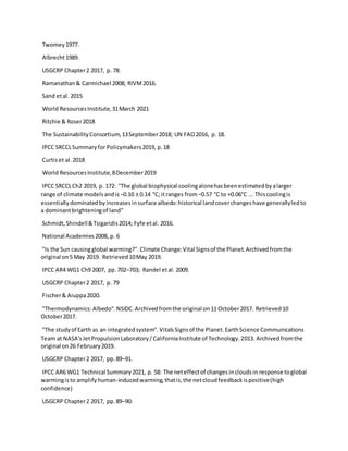 Twomey1977.
Albrecht1989.
USGCRP Chapter2 2017, p. 78.
Ramanathan& Carmichael 2008; RIVM2016.
Sand etal. 2015
World ResourcesInstitute,31March 2021
Ritchie & Roser2018
The SustainabilityConsortium,13September2018; UN FAO2016, p. 18.
IPCC SRCCLSummaryfor Policymakers2019, p.18
Curtiset al.2018
World ResourcesInstitute,8December2019
IPCC SRCCLCh2 2019, p. 172: "The global biophysical coolingalonehasbeenestimatedbyalarger
range of climate modelsandis−0.10 ± 0.14 °C; itranges from−0.57 °C to +0.06°C ... Thiscoolingis
essentiallydominatedbyincreasesinsurface albedo:historical landcoverchangeshave generallyledto
a dominantbrighteningof land"
Schmidt,Shindell&Tsigaridis2014; Fyfe etal. 2016.
National Academies2008, p. 6
"Is the Sun causingglobal warming?". Climate Change:Vital Signsof the Planet.Archivedfromthe
original on5 May 2019. Retrieved10May 2019.
IPCC AR4 WG1 Ch9 2007, pp.702–703; Randel etal. 2009.
USGCRP Chapter2 2017, p. 79
Fischer& Aiuppa2020.
"Thermodynamics:Albedo".NSIDC.Archivedfromthe original on11 October2017. Retrieved10
October2017.
"The studyof Earth as an integratedsystem".VitalsSignsof the Planet.EarthScience Communications
Team at NASA'sJetPropulsionLaboratory/CaliforniaInstitute of Technology.2013. Archivedfromthe
original on26 February2019.
USGCRP Chapter2 2017, pp.89–91.
IPCC AR6 WG1 Technical Summary2021, p. 58: The neteffectof changesincloudsin response toglobal
warmingisto amplifyhuman-inducedwarming,thatis,the netcloudfeedbackispositive(high
confidence)
USGCRP Chapter2 2017, pp.89–90.
 