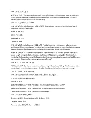 IPCC AR5 WG1 2013, p.14
Wolff etal. 2015: "the nature and magnitude of these feedbacksare the principal cause of uncertainty
inthe response of Earth'sclimate (overmulti-decadal andlongerperiods) toaparticularemissions
scenarioor greenhouse gasconcentrationpathway."
Williams,Ceppi &Katavouta2020.
IPCC AR6 WG1 Technical Summary2021, p. 58,59: cloudsremainthe largestcontributiontooverall
uncertaintyinclimate feedbacks
NASA,28 May 2013.
Cohenetal. 2014.
Turetskyetal. 2019
Dean etal. 2018.
IPCC AR6 WG1 Technical Summary2021, p. 58: Feedbackprocessesare expectedtobecome more
positive overall (more amplifyingof global surface temperature changes) onmulti-decadal time scalesas
the spatial patternof surface warmingevolvesandglobal surface temperatureincreases.
NASA,16 June 2011: "So far, landplantsandthe oceanhave takenup about55 percentof the extra
carbon people have putintothe atmosphere whileabout45 percenthasstayedinthe atmosphere.
Eventually,the landandoceanswill take upmostof the extracarbon dioxide,butasmuch as 20 percent
may remaininthe atmosphere formanythousandsof years."
IPCC SRCCLCh2 2019, pp. 133, 144.
Melilloetal.2017: Ourfirst-orderestimate of awarming-inducedlossof 190 Pg of soil carbonoverthe
21st centuryisequivalenttothe pasttwo decadesof carbon emissionsfromfossilfuel burning.
USGCRP Chapter2 2017, pp.93–95.
IPCC AR6 WG1 Technical Summary2021, p. TS-122, Box TS.5, Figure 1
IPCC AR5 SYR Glossary2014, p.120.
Wolff etal. 2015
Carbon Brief,15 January2018, "Who doesclimate modellingaroundthe world?"
Carbon Brief,15 January2018, "What are the differenttypesof climate models?"
Carbon Brief,15 January2018, "What isa climate model?"
IPCC AR4 WG1 Ch8 2007, FAQ8.1.
Stroeve etal.2007; National Geographic,13 August2019
Liepert& Previdi 2009.
Rahmstorf et al.2007; Mitchumet al.2018
 
