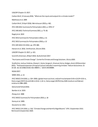 USGCRP Chapter15 2017.
Carbon Brief,15 January2018, "What are the inputsandoutputsfor a climate model?"
Matthewset al.2009
Carbon Brief,19 April 2018; Meinshausen2019,p. 462.
IPCC AR6 WG1 SummaryforPolicymakers2021, p. SPM-17
IPCC AR6 WG1 Technical Summary2021, p. TS-30.
Rogelj etal.2019
IPCC SR15 Summaryfor Policymakers2018, p.12.
IPCC SR15 Summaryfor Policymakers2018, p.12
IPCC AR5 WG3 Ch5 2014, pp.379–380.
Hansenet al.2016; Smithsonian,26June 2016.
USGCRP Chapter15 2017, p. 415.
ScientificAmerican,29April 2014; Burke & Stott 2017.
"Hurricanesand Climate Change".CenterforClimate andEnergySolutions.10July2020.
Studholme,Joshua;Fedorov,AlexeyV.;Gulev,SergeyK.;Emanuel,Kerry;Hodges,Kevin(29December
2021). "Polewardexpansionof tropical cyclone latitudesinwarmingclimates".Nature Geoscience.15:
14–28. doi:10.1038/s41561-021-00859-1. S2CID 245540084.
NOAA 2017.
WMO 2021, p.12.
IPCC SROCCCh4 2019, p. 324: GMSL (global meansealevel,red)willrise between0.43 m (0.29–0.59 m,
likelyrange) (RCP2.6) and0.84 m (0.61–1.10 m, likelyrange) (RCP8.5) by2100 (mediumconfidence)
relative to1986–2005.
DeConto& Pollard2016.
Bamberet al.2019.
Zhang etal. 2008
IPCC SROCCSummaryfor Policymakers2019, p. 18
Doneyet al.2009.
Deutschet al.2011
IPCC SROCCCh5 2019, p. 510; "Climate Change andHarmful Algal Blooms".EPA.5September2013.
Retrieved11September2020.
 