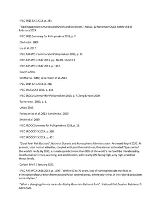 IPCC SR15 Ch3 2018, p. 283.
"TippingpointsinAntarcticandGreenlandice sheets".NESSC.12November2018. Retrieved25
February2019.
IPCC SR15 Summaryfor Policymakers2018, p.7
Clark etal. 2008
Liu etal. 2017.
IPCC AR6 WG1 SummaryforPolicymakers2021, p. 21
IPCC AR5 WG1 Ch12 2013, pp. 88–89, FAQ12.3
IPCC AR5 WG1 Ch12 2013, p. 1112.
Crucifix 2016
Smithet al.2009; Levermannetal.2013
IPCC SR15 Ch3 2018, p. 218.
IPCC SRCCLCh2 2019, p. 133.
IPCC SRCCLSummaryfor Policymakers2019, p.7; Zeng& Yoon 2009.
Turner etal. 2020, p. 1.
Urban 2015.
Poloczanskaetal.2013; Lenoiretal. 2020
Smale etal. 2019
IPCC SROCCSummaryfor Policymakers2019, p. 13.
IPCC SROCCCh5 2019, p. 510
IPCC SROCCCh5 2019, p. 451.
"Coral Reef RiskOutlook".National OceanicandAtmosphericAdministration.Retrieved4April 2020. At
present,local humanactivities,coupledwithpastthermal stress,threatenanestimated75percentof
the world'sreefs.By2030, estimatespredictmore than90% of the world'sreefswill be threatenedby
local humanactivities,warming,andacidification,withnearly60% facinghigh,veryhigh,orcritical
threatlevels.
Carbon Brief,7 January2020.
IPCC AR5 WG2 Ch28 2014, p. 1596: "Within50 to 70 years,lossof huntinghabitatsmayleadto
eliminationof polarbearsfromseasonallyice-coveredareas,wheretwo-thirdsof theirworldpopulation
currentlylive."
"What a changingclimate meansforRockyMountainNational Park". National ParkService.Retrieved9
April 2020.
 