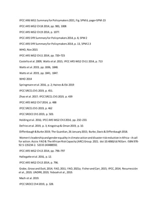 IPCC AR6 WG1 SummaryforPolicymakers2021, Fig.SPM.6, page=SPM-23
IPCC AR5 WG2 Ch18 2014, pp. 983, 1008
IPCC AR5 WG2 Ch19 2014, p. 1077.
IPCC AR5 SYR Summaryfor Policymakers2014, p. 8, SPM2
IPCC AR5 SYR Summaryfor Policymakers2014, p. 13, SPM2.3
WHO, Nov2015
IPCC AR5 WG2 Ch11 2014, pp. 720–723
Costelloetal.2009; Watts etal.2015; IPCC AR5 WG2 Ch11 2014, p. 713
Watts et al.2019, pp.1836, 1848.
Watts et al.2019, pp.1841, 1847.
WHO 2014
Springmannetal.2016, p. 2; Haines& Ebi 2019
IPCC SRCCLCh5 2019, p. 451.
Zhao et al.2017; IPCCSRCCL Ch5 2019, p. 439
IPCC AR5 WG2 Ch7 2014, p. 488
IPCC SRCCLCh5 2019, p. 462
IPCC SROCCCh5 2019, p. 503.
Holdingetal. 2016; IPCCAR5 WG2 Ch3 2014, pp.232–233.
DeFriesetal.2019, p. 3; Krogstrup& Oman2019, p.10.
Diffenbaugh&Burke 2019; The Guardian,26 January2015; Burke,Davis& Diffenbaugh2018.
Women'sleadershipandgenderequalityinclimate actionanddisasterriskreductioninAfrica− A call
for action.Accra: FAO& The AfricanRiskCapacity(ARC) Group.2021. doi:10.4060/cb7431en. ISBN 978-
92-5-135234-2. S2CID 243488592.
IPCC AR5 WG2 Ch13 2014, pp. 796–797
Hallegatte etal.2016, p.12.
IPCC AR5 WG2 Ch13 2014, p. 796.
Grabe, Grose and Dutt,2014; FAO,2011; FAO,2021a; FisherandCarr, 2015; IPCC,2014; Resurrección
et al.,2019; UNDRR,2019; Yeboahet al.,2019.
Mach et al.2019.
IPCC SROCCCh4 2019, p. 328.
 