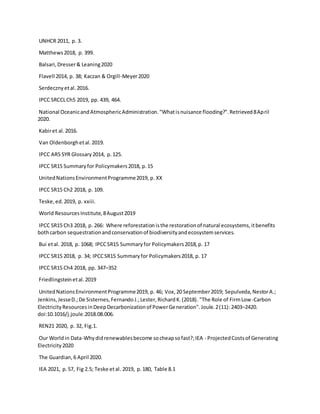 UNHCR 2011, p. 3.
Matthews2018, p. 399.
Balsari,Dresser& Leaning2020
Flavell 2014, p. 38; Kaczan & Orgill-Meyer2020
Serdecznyetal.2016.
IPCC SRCCLCh5 2019, pp. 439, 464.
National OceanicandAtmosphericAdministration."Whatisnuisance flooding?".Retrieved8April
2020.
Kabiret al.2016.
Van Oldenborghetal.2019.
IPCC AR5 SYR Glossary2014, p.125.
IPCC SR15 Summaryfor Policymakers2018, p.15
UnitedNationsEnvironmentProgramme2019, p. XX
IPCC SR15 Ch2 2018, p. 109.
Teske,ed.2019, p. xxiii.
World ResourcesInstitute,8August2019
IPCC SR15 Ch3 2018, p. 266: Where reforestationisthe restorationof natural ecosystems,itbenefits
bothcarbon sequestrationandconservationof biodiversityandecosystemservices.
Bui etal. 2018, p. 1068; IPCCSR15 Summaryfor Policymakers2018,p. 17
IPCC SR15 2018, p. 34; IPCCSR15 Summaryfor Policymakers2018, p. 17
IPCC SR15 Ch4 2018, pp. 347–352
Friedlingsteinetal.2019
UnitedNationsEnvironmentProgramme2019, p. 46; Vox,20 September2019; Sepulveda,NestorA.;
Jenkins,JesseD.;De Sisternes,FernandoJ.;Lester,RichardK.(2018). "The Role of FirmLow-Carbon
ElectricityResourcesinDeepDecarbonizationof PowerGeneration".Joule.2(11): 2403–2420.
doi:10.1016/j.joule.2018.08.006.
REN21 2020, p. 32, Fig.1.
Our Worldin Data-Whydidrenewablesbecome socheapsofast?;IEA - ProjectedCostsof Generating
Electricity2020
The Guardian,6 April 2020.
IEA 2021, p. 57, Fig 2.5; Teske etal. 2019, p.180, Table 8.1
 
