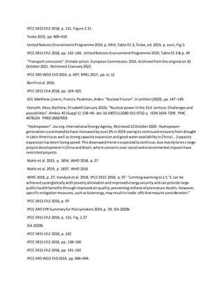 IPCC SR15 Ch2 2018, p. 131, Figure 2.15
Teske 2019, pp.409–410.
UnitedNationsEnvironmentProgramme2019, p. XXIII,Table ES.3;Teske,ed.2019, p. xxvii,Fig.5.
IPCC SR15 Ch2 2018, pp. 142–144; UnitedNationsEnvironmentProgramme 2019, Table ES.3 & p. 49
"Transport emissions".Climate action.EuropeanCommission.2016. Archivedfromthe original on10
October2021. Retrieved2January2022.
IPCC AR5 WG3 Ch9 2014, p. 697; NREL 2017, pp.vi,12
Berrill etal.2016.
IPCC SR15 Ch4 2018, pp. 324–325.
Gill,Matthew;Livens,Francis;Peakman,Aiden."NuclearFission".InLetcher(2020), pp.147–149.
Horvath, Akos;Rachlew,Elisabeth(January2016)."Nuclearpowerinthe 21st century:Challengesand
possibilities".Ambio.45 (Suppl 1):S38–49. doi:10.1007/s13280-015-0732-y. ISSN 1654-7209. PMC
4678124. PMID 26667059.
"Hydropower".iea.org.International EnergyAgency.Retrieved12October2020. Hydropower
generationisestimatedtohave increasedbyover2% in2019 owingto continuedrecoveryfromdrought
inLatin Americaas well asstrongcapacityexpansionandgoodwateravailabilityinChina(...)capacity
expansionhasbeenlosingspeed.Thisdownwardtrendisexpectedtocontinue,due mainlytolesslarge-
projectdevelopmentinChinaandBrazil,where concernsoversocial andenvironmental impactshave
restrictedprojects.
Watts et al.2019, p. 1854; WHO 2018, p.27
Watts et al.2019, p. 1837; WHO 2016
WHO 2018, p. 27; Vandycketal. 2018; IPCCSR15 2018, p.97: "Limitingwarmingto1.5 °C can be
achievedsynergisticallywithpovertyalleviationandimprovedenergysecurityandcanprovide large
publichealthbenefitsthroughimprovedairquality,preventingmillionsof premature deaths.However,
specificmitigationmeasures,suchasbioenergy,mayresultintrade-offsthatrequire consideration."
IPCC SR15 Ch2 2018, p. 97
IPCC AR5 SYR Summaryfor Policymakers2014, p. 29; IEA 2020b
IPCC SR15 Ch2 2018, p. 155, Fig. 2.27
IEA 2020b
IPCC SR15 Ch2 2018, p. 142
IPCC SR15 Ch2 2018, pp. 138–140
IPCC SR15 Ch2 2018, pp. 141–142
IPCC AR5 WG3 Ch9 2014, pp.686–694.
 