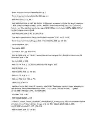 World ResourcesInstitute,December2019, p.1
World ResourcesInstitute,December2019, pp.1, 3
IPCC SRCCL2019, p. 22, B.6.2
IPCC SRCCLCh5 2019, pp. 487, 488, FIGURE 5.12 Humans ona veganexclusive dietwouldsave about
7.9 GtCO2 equivalentperyearby2050 IPCC AR6 WG1 Technical Summary2021, p. 51 Agriculture,
ForestryandOtherLand Use usedan average of 12 GtCO2 peryear between2007 and 2016 (23% of
total anthropogenicemissions).
IPCC SRCCLCh5 2019, pp. 82, 162, FIGURE 1.1
"Low and zeroemissionsinthe steelandcementindustries"(PDF).pp.11,19–22.
World ResourcesInstitute,8August2019: IPCCSRCCL Ch2 2019, pp.189–193.
Kreidenweisetal.2016
Rusevaet al.2020
Krause et al.2018, pp.3026–3027.
IPCC SR15 Ch4 2018, pp. 326–327; Bednar,Obersteiner&Wagner2019; EuropeanCommission,28
November2018, p. 188
Bui etal. 2018, p. 1068.
IPCC AR5 SYR 2014, p.125; Bednar,Obersteiner&Wagner2019.
IPCC SR15 2018, p. 34
IPCC SR15 Ch4 2018, pp. 396–397.
IPCC AR5 SYR 2014, p.17.
IPCC AR4 WG2 Ch19 2007, p. 796.
UNEP 2018, pp.xii–xiii.
Stephens,ScottA;Bell,RobertG; Lawrence,Judy(2018). "Developing signalstotriggeradaptationto
sea-level rise".Environmental ResearchLetters.13(10). 104004. Bibcode:2018ERL....13j4004S.
doi:10.1088/1748-9326/aadf96. ISSN 1748-9326.
Matthews2018, p. 402.
IPCC SRCCLCh5 2019, p. 439.
Surminski,Swenja;Bouwer, LaurensM.;Linnerooth-Bayer,Joanne (2016)."How insurance can support
climate resilience".Nature Climate Change.6(4):333–334. Bibcode:2016NatCC...6..333S.
doi:10.1038/nclimate2979. ISSN 1758-6798.
IPCC SR15 Ch4 2018, pp. 336–337.
 