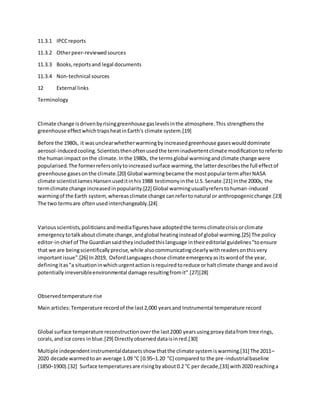 11.3.1 IPCCreports
11.3.2 Otherpeer-reviewedsources
11.3.3 Books,reportsand legal documents
11.3.4 Non-technical sources
12 External links
Terminology
Climate change isdrivenbyrisinggreenhouse gaslevelsinthe atmosphere.This strengthensthe
greenhouse effectwhichtrapsheatinEarth's climate system.[19]
Before the 1980s, it wasunclearwhetherwarmingbyincreasedgreenhouse gaseswoulddominate
aerosol-inducedcooling.Scientiststhenoftenusedthe terminadvertentclimate modificationtoreferto
the humanimpact onthe climate.Inthe 1980s, the termsglobal warmingandclimate change were
popularised.The formerrefersonlytoincreasedsurface warming,the latterdescribesthe full effectof
greenhouse gasesonthe climate.[20] Global warmingbecame the mostpopulartermafterNASA
climate scientistJamesHansenuseditinhis1988 testimonyinthe U.S.Senate.[21] Inthe 2000s, the
termclimate change increasedinpopularity.[22] Global warmingusuallyreferstohuman-induced
warmingof the Earth system,whereasclimate change canrefertonatural or anthropogenicchange.[23]
The two termsare oftenusedinterchangeably.[24]
Variousscientists,politiciansandmediafigureshave adoptedthe termsclimatecrisisorclimate
emergencytotalkaboutclimate change,andglobal heatinginsteadof global warming.[25] The policy
editor-in-chief of The Guardiansaidtheyincludedthislanguage intheireditorial guidelines"toensure
that we are beingscientificallyprecise,while alsocommunicatingclearlywithreadersonthisvery
importantissue".[26] In2019, OxfordLanguageschose climate emergencyasitswordof the year,
definingitas"a situationinwhichurgentactionisrequiredtoreduce orhaltclimate change andavoid
potentiallyirreversibleenvironmental damage resultingfromit".[27][28]
Observedtemperature rise
Main articles:Temperature recordof the last2,000 yearsand Instrumental temperature record
Global surface temperature reconstructionoverthe last2000 yearsusingproxydatafrom tree rings,
corals,and ice cores inblue.[29] Directlyobserveddataisinred.[30]
Multiple independentinstrumentaldatasetsshow thatthe climate systemiswarming.[31] The 2011–
2020 decade warmedtoan average 1.09 °C [0.95–1.20 °C] comparedto the pre-industrialbaseline
(1850–1900).[32] Surface temperaturesare risingbyabout0.2 °C per decade,[33] with2020 reachinga
 