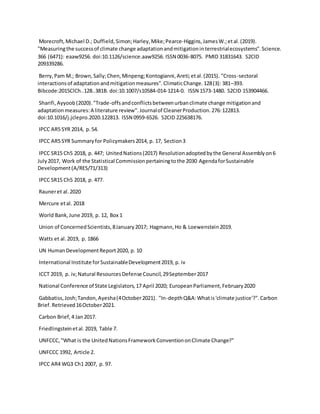 Morecroft,Michael D.; Duffield,Simon;Harley,Mike;Pearce-Higgins,JamesW.;etal.(2019).
"Measuringthe successof climate change adaptationandmitigationinterrestrialecosystems".Science.
366 (6471): eaaw9256. doi:10.1126/science.aaw9256. ISSN 0036-8075. PMID 31831643. S2CID
209339286.
Berry,Pam M.; Brown,Sally;Chen,Minpeng;Kontogianni,Areti;etal.(2015). "Cross-sectoral
interactionsof adaptationandmitigationmeasures".ClimaticChange.128(3): 381–393.
Bibcode:2015ClCh..128..381B. doi:10.1007/s10584-014-1214-0. ISSN 1573-1480. S2CID 153904466.
Sharifi,Ayyoob(2020)."Trade-offsandconflictsbetweenurbanclimate change mitigationand
adaptationmeasures:A literature review".Journalof CleanerProduction.276:122813.
doi:10.1016/j.jclepro.2020.122813. ISSN 0959-6526. S2CID 225638176.
IPCC AR5 SYR 2014, p.54.
IPCC AR5 SYR Summaryfor Policymakers2014, p. 17, Section3
IPCC SR15 Ch5 2018, p. 447; UnitedNations(2017) Resolutionadoptedbythe General Assemblyon6
July2017, Work of the Statistical Commissionpertainingtothe 2030 AgendaforSustainable
Development(A/RES/71/313)
IPCC SR15 Ch5 2018, p. 477.
Rauneret al.2020
Mercure etal. 2018
World Bank,June 2019, p. 12, Box 1
Union of ConcernedScientists,8January2017; Hagmann,Ho & Loewenstein2019.
Watts et al.2019, p. 1866
UN HumanDevelopmentReport2020, p. 10
International Institute forSustainableDevelopment2019, p. iv
ICCT 2019, p. iv;Natural ResourcesDefense Council,29September2017
National Conference of State Legislators,17 April 2020; EuropeanParliament,February2020
Gabbatiss,Josh;Tandon,Ayesha(4October2021). "In-depthQ&A:Whatis'climate justice'?".Carbon
Brief.Retrieved16October2021.
Carbon Brief,4 Jan2017.
Friedlingsteinetal.2019, Table 7.
UNFCCC,"What is the UnitedNationsFrameworkConventiononClimate Change?"
UNFCCC 1992, Article 2.
IPCC AR4 WG3 Ch1 2007, p. 97.
 