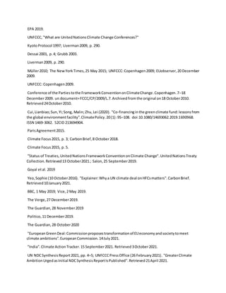 EPA 2019.
UNFCCC,"What are UnitedNationsClimate Change Conferences?"
KyotoProtocol 1997; Liverman2009, p. 290.
Dessai 2001, p.4; Grubb 2003.
Liverman2009, p. 290.
Müller2010; The NewYorkTimes,25 May 2015; UNFCCC:Copenhagen2009; EUobserver,20 December
2009.
UNFCCC: Copenhagen2009.
Conference of the Partiestothe FrameworkConventiononClimateChange.Copenhagen.7–18
December2009. un document=FCCC/CP/2009/L.7.Archivedfromthe original on18 October2010.
Retrieved24October2010.
Cui,Lianbiao;Sun,Yi;Song, Malin;Zhu,Lei (2020). "Co-financinginthe greenclimate fund:lessonsfrom
the global environmentfacility".ClimatePolicy.20(1): 95–108. doi:10.1080/14693062.2019.1690968.
ISSN 1469-3062. S2CID 213694904.
ParisAgreement2015.
Climate Focus2015, p. 3; CarbonBrief,8 October2018.
Climate Focus2015, p. 5.
"Status of Treaties,UnitedNationsFrameworkConventiononClimate Change".UnitedNationsTreaty
Collection.Retrieved13 October2021.; Salon,25 September2019.
Goyal etal. 2019
Yeo,Sophie (10 October2016). "Explainer:Whya UN climate deal onHFCsmatters".CarbonBrief.
Retrieved10January2021.
BBC, 1 May 2019; Vice,2 May 2019.
The Verge,27 December2019.
The Guardian,28 November2019
Politico,11 December2019.
The Guardian,28 October2020
"EuropeanGreenDeal:Commissionproposestransformationof EUeconomyandsocietytomeet
climate ambitions".EuropeanCommission.14July2021.
"India".Climate ActionTracker.15 September2021. Retrieved3October2021.
UN NDCSynthesisReport2021, pp. 4–5; UNFCCCPressOffice (26 February2021). "GreaterClimate
AmbitionUrgedasInitial NDCSynthesisReportIsPublished".Retrieved21April 2021.
 