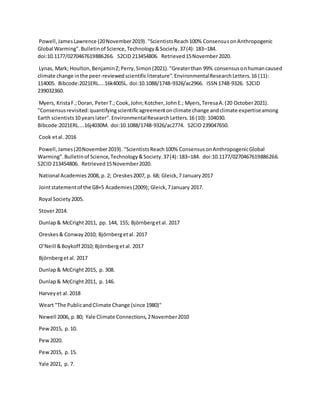 Powell,JamesLawrence (20November2019). "ScientistsReach100% ConsensusonAnthropogenic
Global Warming".Bulletinof Science,Technology&Society.37(4): 183–184.
doi:10.1177/0270467619886266. S2CID 213454806. Retrieved15November2020.
Lynas, Mark; Houlton,BenjaminZ;Perry,Simon(2021)."Greaterthan 99% consensusonhumancaused
climate change inthe peer-reviewedscientificliterature".EnvironmentalResearchLetters.16 (11):
114005. Bibcode:2021ERL....16k4005L. doi:10.1088/1748-9326/ac2966. ISSN 1748-9326. S2CID
239032360.
Myers, KristaF.;Doran, PeterT.; Cook,John;Kotcher,JohnE.; Myers,TeresaA.(20 October2021).
"Consensusrevisited:quantifyingscientificagreementonclimate change andclimate expertiseamong
Earth scientists10 yearslater".EnvironmentalResearchLetters.16 (10): 104030.
Bibcode:2021ERL....16j4030M. doi:10.1088/1748-9326/ac2774. S2CID 239047650.
Cook etal. 2016
Powell,James(20November2019). "ScientistsReach100% ConsensusonAnthropogenicGlobal
Warming".Bulletinof Science,Technology&Society.37(4): 183–184. doi:10.1177/0270467619886266.
S2CID 213454806. Retrieved15November2020.
National Academies2008, p. 2; Oreskes2007, p. 68; Gleick,7 January2017
Jointstatementof the G8+5 Academies(2009); Gleick,7January 2017.
Royal Society2005.
Stover2014.
Dunlap& McCright2011, pp. 144, 155; Björnbergetal. 2017
Oreskes& Conway2010; Björnbergetal. 2017
O’Neill &Boykoff 2010; Björnbergetal. 2017
Björnbergetal. 2017
Dunlap& McCright2015, p. 308.
Dunlap& McCright2011, p. 146.
Harveyet al.2018
Weart "The PublicandClimate Change (since 1980)"
Newell 2006, p.80; Yale Climate Connections,2November2010
Pew2015, p.10.
Pew2020.
Pew2015, p.15.
Yale 2021, p. 7.
 