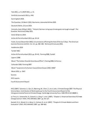 Yale 2021, p. 9; UNDP2021, p. 15.
Smith& Leiserowitz2013, p.943.
Gunningham2018.
The Guardian,19 March 2019; Boulianne,Lalancette &Ilkiw 2020.
Deutsche Welle,22June 2019.
Connolly,Kate (29April 2021). "'Historic'German rulingsaysclimate goalsnottoughenough".The
Guardian.Retrieved1May 2021.
Setzer& Byrnes2019.
Archer & Pierrehumbert2013, pp.10–14
Foote,Eunice (November1856).Circumstancesaffectingthe Heatof the Sun'sRays. The American
Journal of Science andArts.Vol.22. pp.382–383. Retrieved31January2016.
Huddleston2019
Tyndall 1861.
Archer & Pierrehumbert2013, pp.39–42; Fleming2008, Tyndall
Lapenis1998.
Weart "The Carbon Dioxide GreenhouseEffect";Fleming2008, Arrhenius
Callendar1938; Fleming2007.
Weart "Suspicionsof aHuman-CausedGreenhouse (1956–1969)"
Weart 2013, p. 3567.
Sources
IPCCreports
FourthAssessmentReport
IPCC(2007). Solomon,S.;Qin,D.;Manning,M.; Chen,Z.;et al.(eds.).ClimateChange 2007: The Physical
Science Basis.Contributionof WorkingGroupIto the FourthAssessmentReportof the
IntergovernmentalPanel onClimateChange.Cambridge UniversityPress.ISBN 978-0-521-88009-1.
Le Treut,H.; Somerville,R.;Cubasch,U.;Ding,Y.; etal. (2007). "Chapter1: Historical Overview of Climate
Change Science"(PDF).IPCCAR4WG1 2007. pp. 93–127.
Randall,D.A.; Wood,R. A.;Bony,S.; Colman,R.;et al.(2007). "Chapter8: Climate Modelsandtheir
Evaluation"(PDF).IPCCAR4WG1 2007. pp. 589–662.
 