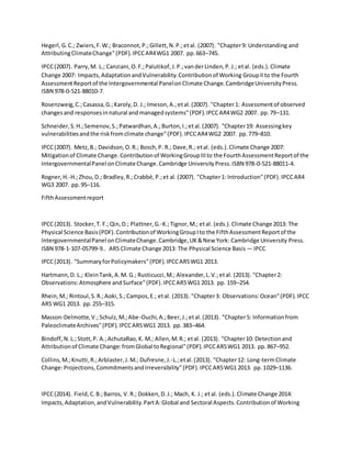 Hegerl,G.C.; Zwiers,F.W.; Braconnot,P.;Gillett,N.P.;etal. (2007). "Chapter9: Understanding and
AttributingClimateChange"(PDF).IPCCAR4WG1 2007. pp.663–745.
IPCC(2007). Parry,M. L.; Canziani,O.F.;Palutikof,J.P.;vanderLinden,P.J.; etal. (eds.).Climate
Change 2007: Impacts,AdaptationandVulnerability.Contributionof Working GroupIIto the Fourth
AssessmentReportof the Intergovernmental PanelonClimate Change.CambridgeUniversityPress.
ISBN 978-0-521-88010-7.
Rosenzweig,C.;Casassa,G.;Karoly,D. J.; Imeson,A.;etal.(2007). "Chapter1: Assessmentof observed
changesand responsesinnatural andmanagedsystems"(PDF).IPCCAR4WG2 2007. pp.79–131.
Schneider,S.H.;Semenov,S.;Patwardhan,A.;Burton,I.;etal.(2007). "Chapter19: Assessingkey
vulnerabilitiesandthe riskfromclimate change"(PDF).IPCCAR4WG2 2007. pp.779–810.
IPCC(2007). Metz,B.; Davidson,O.R.; Bosch,P. R.; Dave,R.; etal. (eds.).Climate Change 2007:
Mitigationof Climate Change.Contributionof WorkingGroupIIIto the FourthAssessmentReportof the
IntergovernmentalPanel onClimateChange.Cambridge UniversityPress.ISBN 978-0-521-88011-4.
Rogner,H.-H.;Zhou,D.; Bradley,R.;Crabbé,P.;et al.(2007). "Chapter1: Introduction"(PDF).IPCCAR4
WG3 2007. pp.95–116.
FifthAssessmentreport
IPCC(2013). Stocker,T. F.;Qin,D.; Plattner,G.-K.;Tignor,M.; etal. (eds.).Climate Change 2013: The
Physical Science Basis(PDF).Contributionof WorkingGroupIto the FifthAssessmentReportof the
IntergovernmentalPanel onClimateChange.Cambridge,UK&New York: Cambridge University Press.
ISBN 978-1-107-05799-9.. AR5 Climate Change 2013: The Physical Science Basis — IPCC
IPCC(2013). "SummaryforPolicymakers"(PDF).IPCCAR5WG1 2013.
Hartmann,D. L.; KleinTank,A.M. G.; Rusticucci,M.; Alexander,L.V.;etal. (2013). "Chapter2:
Observations:Atmosphere andSurface"(PDF).IPCCAR5WG1 2013. pp. 159–254.
Rhein,M.; Rintoul,S.R.;Aoki,S.;Campos,E.; etal. (2013). "Chapter3: Observations:Ocean"(PDF).IPCC
AR5 WG1 2013. pp.255–315.
Masson-Delmotte,V.;Schulz,M.;Abe-Ouchi,A.;Beer,J.;etal.(2013). "Chapter5: Informationfrom
PaleoclimateArchives"(PDF).IPCCAR5WG1 2013. pp.383–464.
Bindoff,N.L.;Stott,P. A.;AchutaRao,K. M.; Allen,M.R.; etal. (2013). "Chapter10: Detectionand
Attributionof Climate Change: fromGlobal toRegional"(PDF).IPCCAR5WG1 2013. pp.867–952.
Collins,M.;Knutti,R.;Arblaster,J.M.; Dufresne,J.-L.;etal.(2013). "Chapter12: Long-termClimate
Change:Projections,CommitmentsandIrreversibility"(PDF).IPCCAR5WG1 2013. pp.1029–1136.
IPCC(2014). Field,C.B.;Barros, V.R.; Dokken,D.J.; Mach, K. J.; etal. (eds.).Climate Change 2014:
Impacts,Adaptation,andVulnerability.PartA:Global and Sectoral Aspects.Contributionof Working
 