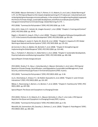 IPCC(2018). Masson-Delmotte,V.;Zhai,P.;Pörtner,H.-O.;Roberts,D.;etal. (eds.).Global Warmingof
1.5°C. An IPCCSpecial Reportonthe impactsof global warmingof 1.5°C above pre-industrial levelsand
relatedglobal greenhousegasemissionpathways,inthe contextof strengtheningthe global responseto
the threat of climate change,sustainable development,andeffortstoeradicate poverty(PDF).
IntergovernmentalPanel onClimateChange.Global Warmingof 1.5ºC —.
IPCC(2018). "SummaryforPolicymakers"(PDF).IPCCSR15 2018. pp. 3–24.
Allen,M.R.; Dube,O.P.; Solecki,W.; Aragón-Durand,F.;etal.(2018). "Chapter1: FramingandContext"
(PDF).IPCCSR15 2018. pp. 49–91.
Rogelj,J.;Shindell,D.;Jiang,K.;Fifta,S.;etal.(2018). "Chapter2: MitigationPathwaysCompatible with
1.5°C inthe Contextof Sustainable Development"(PDF).IPCCSR152018. pp.93–174.
Hoegh-Guldberg,O.;Jacob,D.;Taylor,M.; Bindi,M.;et al.(2018). "Chapter3: Impactsof 1.5ºC Global
Warmingon Natural and HumanSystems"(PDF).IPCCSR15 2018. pp.175–311.
de Coninck,H.; Revi,A.;Babiker,M.;Bertoldi,P.;etal.(2018). "Chapter4: Strengtheningand
Implementingthe Global Response"(PDF).IPCCSR15 2018. pp. 313–443.
Roy,J.; Tschakert,P.;Waisman,H.; Abdul Halim, S.;etal. (2018). "Chapter5: Sustainable Development,
PovertyEradicationandReducingInequalities"(PDF).IPCCSR152018. pp. 445–538.
Special Report:Climate change andLand
IPCC(2019). Shukla,P.R.; Skea,J.;CalvoBuendia,E.;Masson-Delmotte,V.;etal.(eds.).IPCCSpecial
Reporton Climate Change,Desertification,LandDegradation,SustainableLandManagement,Food
Security,andGreenhouse gasfluxesinTerrestrialEcosystems(PDF).Inpress.
IPCC(2019). "SummaryforPolicymakers"(PDF).IPCCSRCCL2019. pp. 3–34.
Jia,G.; Shevliakova,E.;Artaxo,P.E.; De Noblet-Ducoudré,N.;etal.(2019). "Chapter2: Land-Climate
Interactions"(PDF).IPCCSRCCL2019. pp.131–247.
Mbow,C.; Rosenzweig,C.;Barioni,L.G.;Benton,T.;et al.(2019). "Chapter5: FoodSecurity"(PDF).IPCC
SRCCL 2019. pp.437–550.
Special Report:The Oceanand Cryosphere inaChangingClimate
IPCC(2019). Pörtner,H.-O.;Roberts,D.C.; Masson-Delmotte,V.;Zhai,P.;etal.(eds.).IPCCSpecial
Reporton the Oceanand Cryosphere inaChangingClimate (PDF).Inpress.
IPCC(2019). "SummaryforPolicymakers"(PDF).IPCCSROCC2019. pp.3–35.
Meredith,M.;Sommerkorn,M.;Cassotta,S.; Derksen,C.;etal. (2019). "Chapter3: PolarRegions"(PDF).
IPCCSROCC 2019. pp. 203–320.
 