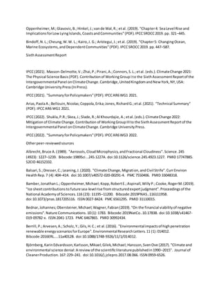 Oppenheimer,M.;Glavovic,B.;Hinkel,J.;vande Wal,R.; etal. (2019). "Chapter4: SeaLevel Rise and
ImplicationsforLowLyingIslands,CoastsandCommunities"(PDF).IPCCSROCC2019. pp. 321–445.
Bindoff,N.L.;Cheung,W.W. L.; Kairo,J. G.; Arístegui,J.;etal. (2019). "Chapter5: ChangingOcean,
Marine Ecosystems,andDependentCommunities"(PDF).IPCCSROCC2019. pp.447–587.
SixthAssessmentReport
IPCC(2021). Masson-Delmotte,V.;Zhai,P.;Pirani,A.;Connors,S.L.;etal. (eds.).ClimateChange 2021:
The Physical Science Basis(PDF).Contributionof WorkingGroupIto the SixthAssessmentReportof the
IntergovernmentalPanel onClimateChange.Cambridge,UnitedKingdomandNew York,NY,USA:
Cambridge UniversityPress(InPress).
IPCC(2021). "SummaryforPolicymakers"(PDF).IPCCAR6WG1 2021.
Arias,PaolaA.;Bellouin,Nicolas;Coppola,Erika;Jones,RichardG.;etal.(2021). "Technical Summary"
(PDF).IPCCAR6 WG1 2021.
IPCC(2022). Shukla,P.R.;Skea,J.;Slade,R.;Al Khourdajie,A.;etal.(eds.).ClimateChange 2022:
Mitigationof Climate Change.Contribution of WorkingGroupIIIto the SixthAssessmentReportof the
IntergovernmentalPanel onClimateChange.Cambridge UniversityPress.
IPCC(2022). "SummaryforPolicymakers"(PDF).IPCCAR6WG3 2022.
Otherpeer-reviewedsources
Albrecht,Bruce A.(1989). "Aerosols,CloudMicrophysics,andFractional Cloudiness".Science.245
(4923): 1227–1239. Bibcode:1989Sci...245.1227A. doi:10.1126/science.245.4923.1227. PMID 17747885.
S2CID 46152332.
Balsari,S.;Dresser,C.;Leaning,J.(2020). "Climate Change,Migration,andCivilStrife".CurrEnviron
HealthRep.7 (4):404–414. doi:10.1007/s40572-020-00291-4. PMC 7550406. PMID 33048318.
Bamber,JonathanL.; Oppenheimer,Michael;Kopp,RobertE.;Aspinall,WillyP.;Cooke,RogerM.(2019).
"Ice sheetcontributionsto future sea-levelrise fromstructuredexpertjudgment".Proceedingsof the
National Academyof Sciences.116 (23): 11195–11200. Bibcode:2019PNAS..11611195B.
doi:10.1073/pnas.1817205116. ISSN 0027-8424. PMC 6561295. PMID 31110015.
Bednar,Johannes;Obersteiner,Michael;Wagner,Fabian(2019)."On the financial viabilityof negative
emissions".Nature Communications.10(1):1783. Bibcode:2019NatCo..10.1783B. doi:10.1038/s41467-
019-09782-x. ISSN 2041-1723. PMC 6467865. PMID 30992434.
Berrill,P.;Arvesen,A.; Scholz,Y.;Gils,H.C.; et al.(2016). "Environmentalimpactsof highpenetration
renewable energyscenariosforEurope".EnvironmentalResearchLetters.11 (1):014012.
Bibcode:2016ERL....11a4012B. doi:10.1088/1748-9326/11/1/014012.
Björnberg,KarinEdvardsson;Karlsson,Mikael;Gilek,Michael;Hansson,SvenOve (2017)."Climate and
environmental science denial:A reviewof the scientificliteraturepublishedin1990–2015". Journal of
CleanerProduction.167:229–241. doi:10.1016/j.jclepro.2017.08.066. ISSN 0959-6526.
 