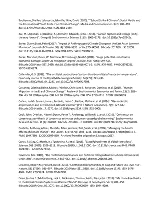 Boulianne,Shelley;Lalancette,Mireille;Ilkiw,David(2020).""School Strike 4 Climate":Social Mediaand
the International YouthProtestonClimate Change".MediaandCommunication.8(2):208–218.
doi:10.17645/mac.v8i2.2768. ISSN 2183-2439.
Bui,M.; Adjiman,C.;Bardow,A.;Anthony,EdwardJ.;etal.(2018). "Carboncapture andstorage (CCS):
the way forward".Energy& Environmental Science.11 (5):1062–1176. doi:10.1039/c7ee02342a.
Burke,Claire;Stott,Peter(2017)."Impact of AnthropogenicClimateChange onthe EastAsianSummer
Monsoon".Journal of Climate.30 (14): 5205–5220. arXiv:1704.00563. Bibcode:2017JCli...30.5205B.
doi:10.1175/JCLI-D-16-0892.1. ISSN 0894-8755. S2CID 59509210.
Burke,Marshall;Davis,W. Matthew;Diffenbaugh,NoahS(2018). "Large potential reductionin
economicdamagesunderUN mitigationtargets".Nature.557(7706): 549–553.
Bibcode:2018Natur.557..549B. doi:10.1038/s41586-018-0071-9. ISSN 1476-4687. PMID 29795251.
S2CID 43936274.
Callendar,G.S.(1938). "The artificial productionof carbondioxide anditsinfluence ontemperature".
QuarterlyJournal of the Royal Meteorological Society.64(275): 223–240.
Bibcode:1938QJRMS..64..223C. doi:10.1002/qj.49706427503.
Cattaneo,Cristina;Beine,Michel;Fröhlich,ChristianeJ.;Kniveton,Dominic;etal.(2019). "Human
Migrationinthe Era of Climate Change".Reviewof Environmental EconomicsandPolicy.13 (2):189–
206. doi:10.1093/reep/rez008. hdl:10.1093/reep/rez008.ISSN 1750-6816. S2CID 198660593.
Cohen,Judah;Screen,James;Furtado,JasonC.;Barlow,Mathew;etal.(2014). "RecentArctic
amplificationandextrememid-latitudeweather"(PDF).Nature Geoscience.7(9):627–637.
Bibcode:2014NatGe...7..627C.doi:10.1038/ngeo2234. ISSN 1752-0908.
Cook,John;Oreskes,Naomi;Doran,PeterT.;Anderegg,WilliamR.L.; etal.(2016). "Consensuson
consensus:asynthesisof consensusestimatesonhuman-causedglobal warming".Environmental
ResearchLetters.11 (4): 048002. Bibcode:2016ERL....11d8002C. doi:10.1088/1748-9326/11/4/048002.
Costello,Anthony;Abbas,Mustafa;Allen,Adriana;Ball,Sarah;etal.(2009). "Managingthe health
effectsof climate change".The Lancet.373 (9676): 1693–1733. doi:10.1016/S0140-6736(09)60935-1.
PMID 19447250. S2CID 205954939. Archivedfromthe original on13 August2017.
Curtis,P.;Slay,C.; Harris,N.; Tyukavina,A.;etal.(2018). "Classifyingdriversof global forestloss".
Science.361 (6407): 1108–1111. Bibcode:2018Sci...361.1108C. doi:10.1126/science.aau3445. PMID
30213911. S2CID 52273353.
Davidson,Eric(2009). "The contributionof manure andfertilizernitrogentoatmosphericnitrousoxide
since 1860". Nature Geoscience.2:659–662. doi:10.1016/j.chemer.2016.04.002.
DeConto,RobertM.; Pollard,David(2016)."Contributionof Antarcticatopast and future sea-level rise".
Nature.531 (7596): 591–597. Bibcode:2016Natur.531..591D. doi:10.1038/nature17145. ISSN 1476-
4687. PMID 27029274. S2CID 205247890.
Dean,JoshuaF.; Middelburg,JackJ.;Röckmann,Thomas;Aerts,Rien;etal.(2018). "Methane Feedbacks
to the Global Climate SysteminaWarmer World".Reviewsof Geophysics.56(1):207–250.
Bibcode:2018RvGeo..56..207D. doi:10.1002/2017RG000559. ISSN 1944-9208.
 