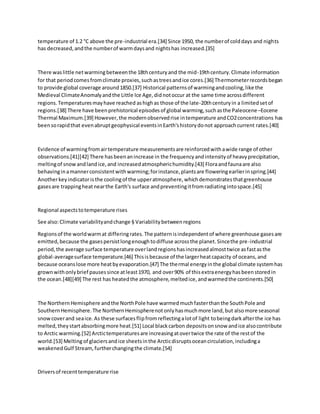 temperature of 1.2 °C above the pre-industrial era.[34] Since 1950, the numberof colddays and nights
has decreased,andthe numberof warmdaysand nightshas increased.[35]
There waslittle netwarmingbetweenthe 18thcenturyand the mid-19thcentury.Climate information
for that periodcomesfromclimate proxies,suchastreesandice cores.[36] Thermometerrecordsbegan
to provide global coverage around1850.[37] Historical patternsof warmingandcooling,like the
Medieval ClimateAnomalyandthe Little Ice Age,didnotoccur at the same time acrossdifferent
regions.Temperaturesmayhave reached ashighas those of the late-20thcenturyin a limitedsetof
regions.[38] There have beenprehistorical episodesof global warming,suchasthe Paleocene–Eocene
Thermal Maximum.[39] However,the modernobservedrise intemperature andCO2concentrations has
beensorapidthat evenabruptgeophysical eventsinEarth'shistorydonot approachcurrent rates.[40]
Evidence of warmingfromairtemperature measurementsare reinforcedwithawide range of other
observations.[41][42] There hasbeenanincrease in the frequencyandintensityof heavyprecipitation,
meltingof snowandlandice,and increasedatmospherichumidity.[43] Floraandfaunaare also
behavinginamannerconsistentwithwarming;forinstance,plantsare floweringearlierinspring.[44]
Anotherkeyindicatoristhe coolingof the upperatmosphere,whichdemonstratesthatgreenhouse
gasesare trappingheatnearthe Earth's surface andpreventingitfromradiatingintospace.[45]
Regional aspectstotemperature rises
See also:Climate variabilityandchange § Variabilitybetweenregions
Regionsof the worldwarmat differingrates.The patternisindependentof where greenhouse gasesare
emitted,because the gasespersistlongenoughtodiffuse acrossthe planet.Sincethe pre-industrial
period,the average surface temperature overlandregionshasincreasedalmosttwice asfastasthe
global-averagesurface temperature.[46] Thisisbecause of the largerheatcapacity of oceans,and
because oceanslose more heatbyevaporation.[47] The thermal energyinthe global climate systemhas
grownwithonlybrief pausessince atleast1970, and over90% of thisextraenergyhasbeenstoredin
the ocean.[48][49] The rest has heatedthe atmosphere,meltedice,andwarmedthe continents.[50]
The NorthernHemisphere andthe NorthPole have warmedmuchfasterthanthe SouthPole and
SouthernHemisphere.The NorthernHemispherenotonlyhasmuchmore land,but alsomore seasonal
snowcoverand seaice.As these surfacesflipfromreflectingalotof light tobeingdarkafterthe ice has
melted,theystartabsorbingmore heat.[51] Local blackcarbon depositsonsnow andice alsocontribute
to Arctic warming.[52] Arctictemperaturesare increasingatovertwice the rate of the restof the
world.[53] Melting of glaciersandice sheetsinthe Arcticdisruptsoceancirculation,includinga
weakenedGulf Stream, furtherchangingthe climate.[54]
Driversof recenttemperature rise
 