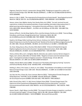 Hagmann,David;Ho, EmilyH.; Loewenstein,George (2019)."Nudgingoutsupportfora carbon tax".
Nature Climate Change.9(6): 484–489. Bibcode:2019NatCC...9..484H. doi:10.1038/s41558-019-0474-0.
S2CID 182663891.
Haines,A.;Ebi,K. (2019). "The Imperative forClimateActiontoProtectHealth". New EnglandJournal of
Medicine.380 (3): 263–273. doi:10.1056/NEJMra1807873. PMID 30650330. S2CID 58662802.
Hansen,James;Sato,Makiko;Hearty,Paul;Ruedy,Reto;etal.(2016). "Ice melt,sealevelrise and
superstorms:evidence frompaleoclimatedata, climate modeling,andmodernobservationsthat2 °C
global warmingcouldbe dangerous".AtmosphericChemistryandPhysics.16(6): 3761–3812.
arXiv:1602.01393. Bibcode:2016ACP....16.3761H. doi:10.5194/acp-16-3761-2016. ISSN 1680-7316.
S2CID 9410444.
Harvey,JeffreyA.;VandenBerg,Daphne;Ellers,Jacintha;Kampen,Remko;etal.(2018). "InternetBlogs,
PolarBears,and Climate-Change Denial byProxy".BioScience.68(4): 281–287.
doi:10.1093/biosci/bix133.ISSN 0006-3568. PMC 5894087. PMID 29662248.
Hawkins,Ed;Ortega,Pablo;Suckling,Emma;Schurer,Andrew;etal.(2017). "EstimatingChangesin
Global Temperature since the Preindustrial Period".Bulletinof the AmericanMeteorologicalSociety.98
(9): 1841–1856. Bibcode:2017BAMS...98.1841H. doi:10.1175/bams-d-16-0007.1. ISSN 0003-0007.
He,Yanyi; Wang,Kaicun;Zhou,Chunlüe;Wild,Martin(2018). "A Revisitof Global Dimmingand
BrighteningBasedonthe Sunshine Duration".Geophysical ResearchLetters.45(9): 4281–4289.
Bibcode:2018GeoRL..45.4281H. doi:10.1029/2018GL077424. ISSN 1944-8007.
Hilaire,Jérôme;Minx,JanC.;Callaghan,Max W.;Edmonds,Jae;Luderer,Gunnar;Nemet,GregoryF.;
Rogelj,Joeri;Zamora,MariaMar (17 October2019). "Negative emissionsandinternational climate
goals—learningfromandaboutmitigationscenarios".ClimaticChange.157 (2):189–219.
Bibcode:2019ClCh..157..189H. doi:10.1007/s10584-019-02516-4.
Hodder,Patrick;Martin,Brian (2009). "Climate Crisis?The Politicsof EmergencyFraming".Economic
and Political Weekly.44 (36): 53–60. ISSN 0012-9976. JSTOR25663518.
Holding,S.;Allen,D.M.;Foster,S.; Hsieh,A.;etal.(2016). "Groundwatervulnerabilityonsmall islands".
Nature Climate Change.6(12): 1100–1103. Bibcode:2016NatCC...6.1100H. doi:10.1038/nclimate3128.
ISSN 1758-6798.
Joo,Gea-Jae;Kim,Ji Yoon;Do, Yuno;Lineman,Maurice (2015). "TalkingaboutClimate Change and
Global Warming".PLOSONE.10 (9):e0138996. Bibcode:2015PLoSO..1038996L.
doi:10.1371/journal.pone.0138996. ISSN 1932-6203. PMC 4587979. PMID 26418127.
Kabir,Russell;Khan,HafizT.A.;Ball,Emma; Caldwell,Khan(2016)."Climate Change Impact:The
Experience of the Coastal Areasof BangladeshAffectedbyCyclonesSidrandAila".Journal of
Environmental andPublicHealth.2016: 9654753. doi:10.1155/2016/9654753. PMC 5102735. PMID
27867400.
Kaczan,DavidJ.; Orgill-Meyer,Jennifer(2020)."The impact of climate change onmigration:a synthesis
of recentempirical insights".ClimaticChange.158 (3):281–300. Bibcode:2020ClCh..158..281K.
doi:10.1007/s10584-019-02560-0. S2CID 207988694. Retrieved9February2021.
 