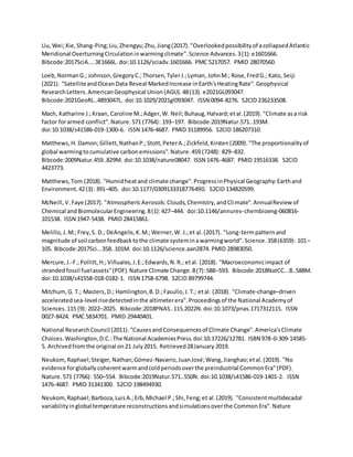 Liu,Wei;Xie,Shang-Ping;Liu,Zhengyu;Zhu,Jiang(2017)."Overlookedpossibilityof acollapsedAtlantic
Meridional OverturningCirculationinwarmingclimate".Science Advances.3(1):e1601666.
Bibcode:2017SciA....3E1666L. doi:10.1126/sciadv.1601666. PMC 5217057. PMID 28070560.
Loeb,NormanG.; Johnson,GregoryC.;Thorsen,TylerJ.;Lyman, JohnM.; Rose,FredG.; Kato, Seiji
(2021). "SatelliteandOceanData Reveal MarkedIncrease inEarth'sHeatingRate".Geophysical
ResearchLetters.AmericanGeophysical Union(AGU).48(13). e2021GL093047.
Bibcode:2021GeoRL..4893047L. doi:10.1029/2021gl093047. ISSN 0094-8276. S2CID 236233508.
Mach, Katharine J.;Kraan, Caroline M.;Adger,W. Neil;Buhaug,Halvard;etal.(2019). "Climate asa risk
factor forarmed conflict".Nature.571 (7764): 193–197. Bibcode:2019Natur.571..193M.
doi:10.1038/s41586-019-1300-6. ISSN 1476-4687. PMID 31189956. S2CID 186207310.
Matthews,H. Damon;Gillett,NathanP.;Stott,PeterA.;Zickfeld,Kirsten(2009)."The proportionalityof
global warmingtocumulative carbonemissions".Nature.459 (7248): 829–832.
Bibcode:2009Natur.459..829M. doi:10.1038/nature08047. ISSN 1476-4687. PMID 19516338. S2CID
4423773.
Matthews,Tom (2018). "Humidheatand climate change".ProgressinPhysical Geography:Earthand
Environment.42(3): 391–405. doi:10.1177/0309133318776490. S2CID 134820599.
McNeill,V.Faye (2017). "AtmosphericAerosols:Clouds,Chemistry,andClimate".AnnualReview of
Chemical andBiomolecularEngineering.8(1):427–444. doi:10.1146/annurev-chembioeng-060816-
101538. ISSN 1947-5438. PMID 28415861.
Melillo,J.M.;Frey,S. D.; DeAngelis,K.M.;Werner,W. J.;et al.(2017). "Long-termpatternand
magnitude of soil carbonfeedbacktothe climate systeminawarmingworld".Science.358(6359): 101–
105. Bibcode:2017Sci...358..101M. doi:10.1126/science.aan2874. PMID 28983050.
Mercure,J.-F.;Pollitt,H.;Viñuales,J.E.;Edwards,N.R.; etal. (2018). "Macroeconomicimpact of
strandedfossil fuelassets"(PDF).Nature Climate Change.8(7):588–593. Bibcode:2018NatCC...8..588M.
doi:10.1038/s41558-018-0182-1. ISSN 1758-6798. S2CID 89799744.
Mitchum,G. T.; Masters,D.; Hamlington,B.D.;Fasullo,J.T.; etal. (2018). "Climate-change–driven
acceleratedsea-level risedetectedinthe altimeterera".Proceedingsof the National Academyof
Sciences.115 (9): 2022–2025. Bibcode:2018PNAS..115.2022N.doi:10.1073/pnas.1717312115. ISSN
0027-8424. PMC 5834701. PMID 29440401.
National ResearchCouncil (2011)."CausesandConsequencesof Climate Change".America'sClimate
Choices.Washington,D.C.:The National AcademiesPress.doi:10.17226/12781. ISBN 978-0-309-14585-
5. Archivedfromthe original on21 July2015. Retrieved28January 2019.
Neukom,Raphael;Steiger,Nathan;Gómez-Navarro,JuanJosé;Wang,Jianghao;etal.(2019). "No
evidence forgloballycoherentwarmandcoldperiodsoverthe preindustrial CommonEra"(PDF).
Nature.571 (7766): 550–554. Bibcode:2019Natur.571..550N. doi:10.1038/s41586-019-1401-2. ISSN
1476-4687. PMID 31341300. S2CID 198494930.
Neukom,Raphael;Barboza,LuisA.;Erb,Michael P.;Shi,Feng;et al.(2019). "Consistentmultidecadal
variabilityinglobal temperature reconstructionsandsimulationsoverthe CommonEra".Nature
 