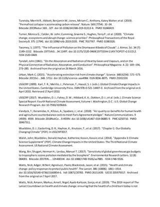 Turetsky,MerrittR.; Abbott,BenjaminW.;Jones,MiriamC.;Anthony,KateyWalter;etal.(2019).
"Permafrostcollapse isacceleratingcarbonrelease".Nature.569 (7754): 32–34.
Bibcode:2019Natur.569...32T. doi:10.1038/d41586-019-01313-4. PMID 31040419.
Turner,Monica G.; Calder,W. John;Cumming,Graeme S.;Hughes,TerryP.;et al.(2020). "Climate
change,ecosystemsandabruptchange:science priorities".Philosophical Transactionsof the Royal
SocietyB. 375 (1794). doi:10.1098/rstb.2019.0105. PMC 7017767. PMID 31983326.
Twomey,S.(1977). "The Influence of Pollutiononthe Shortwave Albedoof Clouds".J.Atmos.Sci.34 (7):
1149–1152. Bibcode:1977JAtS...34.1149T. doi:10.1175/1520-0469(1977)034<1149:TIOPOT>2.0.CO;2.
ISSN 1520-0469.
Tyndall,John(1861). "Onthe AbsorptionandRadiationof HeatbyGasesand Vapours,andon the
Physical Connectionof Radiation,Absorption,andConduction".Philosophical Magazine.4.22: 169–194,
273–285. Archivedfromthe original on26 March 2016.
Urban, Mark C.(2015). "Acceleratingextinctionriskfromclimate change".Science.348(6234): 571–573.
Bibcode:2015Sci...348..571U. doi:10.1126/science.aaa4984. ISSN 0036-8075. PMID 25931559.
USGCRP (2009). Karl,T. R.; Melillo,J.;Peterson,T.;Hassol,S.J.(eds.).Global ClimateChange Impactsin
the UnitedStates.Cambridge UniversityPress.ISBN 978-0-521-14407-0. Archivedfromthe original on6
April 2010. Retrieved17April 2010.
USGCRP (2017). Wuebbles,D.J.;Fahey,D.W.; Hibbard,K.A.; Dokken,D.J.;et al.(eds.).Climate Science
Special Report:FourthNational Climate Assessment,Volume I.Washington,D.C.:U.S.Global Change
ResearchProgram.doi:10.7930/J0J964J6.
Vandyck,T.;Keramidas,K.;Kitous,A.;Spadaro,J.; etal. (2018). "Air qualityco-benefitsforhumanhealth
and agriculture counterbalance coststomeetParisAgreementpledges".NatureCommunications.9
(4939): 4939. Bibcode:2018NatCo...9.4939V.doi:10.1038/s41467-018-06885-9. PMC 6250710. PMID
30467311.
Wuebbles,D.J.;Easterling,D.R.;Hayhoe,K.;Knutson,T.;et al.(2017). "Chapter1: OurGlobally
ChangingClimate"(PDF).InUSGCRP2017.
Walsh,John;Wuebbles,Donald;Hayhoe,Katherine;Kossin,Kossin;etal.(2014). "Appendix 3:Climate
Science Supplement"(PDF).Climate ChangeImpactsinthe UnitedStates:The ThirdNational Climate
Assessment.USNational Climate Assessment.
Wang, Bin;Shugart,HermanH.; Lerdau,Manuel T. (2017). "Sensitivityof global greenhouse gasbudgets
to troposphericozone pollutionmediatedbythe biosphere".Environmental ResearchLetters.12(8):
084001. Bibcode:2017ERL....12h4001W. doi:10.1088/1748-9326/aa7885. ISSN 1748-9326.
Watts, Nick;Adger,WNeil;Agnolucci,Paolo;Blackstock,Jason;etal.(2015). "Healthandclimate
change:policyresponsestoprotectpublichealth".The Lancet.386 (10006): 1861–1914.
doi:10.1016/S0140-6736(15)60854-6. hdl:10871/20783. PMID 26111439. S2CID 205979317. Archived
fromthe original on7 April 2017.
Watts, Nick;Amann,Markus;Arnell, Nigel;Ayeb-Karlsson,Sonja;etal.(2019). "The 2019 reportof The
Lancet Countdownonhealthandclimate change:ensuringthatthe healthof a childborntoday isnot
 