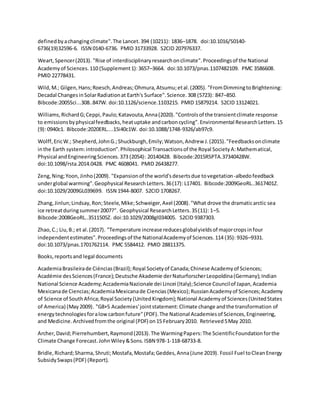 definedbyachangingclimate".The Lancet.394 (10211): 1836–1878. doi:10.1016/S0140-
6736(19)32596-6. ISSN 0140-6736. PMID 31733928. S2CID 207976337.
Weart,Spencer(2013). "Rise of interdisciplinaryresearchonclimate".Proceedingsof the National
Academyof Sciences.110 (Supplement1):3657–3664. doi:10.1073/pnas.1107482109. PMC 3586608.
PMID 22778431.
Wild,M.; Gilgen,Hans;Roesch,Andreas;Ohmura,Atsumu;etal.(2005). "FromDimmingtoBrightening:
Decadal ChangesinSolarRadiationat Earth's Surface".Science.308 (5723): 847–850.
Bibcode:2005Sci...308..847W. doi:10.1126/science.1103215. PMID 15879214. S2CID 13124021.
Williams,RichardG;Ceppi,Paulo;Katavouta,Anna(2020)."Controlsof the transientclimate response
to emissionsbyphysicalfeedbacks,heatuptake andcarboncycling".Environmental ResearchLetters.15
(9): 0940c1. Bibcode:2020ERL....15i40c1W. doi:10.1088/1748-9326/ab97c9.
Wolff,EricW.; Shepherd,JohnG.;Shuckburgh,Emily;Watson,Andrew J.(2015)."Feedbacksonclimate
inthe Earth system:introduction".Philosophical Transactionsof the Royal SocietyA:Mathematical,
Physical andEngineeringSciences.373 (2054): 20140428. Bibcode:2015RSPTA.37340428W.
doi:10.1098/rsta.2014.0428. PMC 4608041. PMID 26438277.
Zeng,Ning;Yoon,Jinho(2009). "Expansionof the world'sdesertsdue tovegetation-albedofeedback
underglobal warming".Geophysical ResearchLetters.36(17): L17401. Bibcode:2009GeoRL..3617401Z.
doi:10.1029/2009GL039699. ISSN 1944-8007. S2CID 1708267.
Zhang,Jinlun;Lindsay,Ron;Steele,Mike;Schweiger,Axel (2008)."What drove the dramaticarctic sea
ice retreatduringsummer2007?". Geophysical ResearchLetters.35(11): 1–5.
Bibcode:2008GeoRL..3511505Z. doi:10.1029/2008gl034005. S2CID 9387303.
Zhao,C.; Liu,B.; et al.(2017). "Temperature increase reducesglobalyieldsof majorcropsinfour
independentestimates".Proceedingsof the NationalAcademyof Sciences.114 (35): 9326–9331.
doi:10.1073/pnas.1701762114. PMC 5584412. PMID 28811375.
Books,reportsand legal documents
AcademiaBrasileirade Ciéncias(Brazil);Royal Societyof Canada;Chinese Academyof Sciences;
Académie desSciences(France);Deutsche Akademie derNaturforscherLeopoldina(Germany);Indian
National Science Academy;AccademiaNazionale dei Lincei (Italy);Science Councilof Japan,Academia
Mexicanade Ciencias;AcademiaMexicanade Ciencias(Mexico);RussianAcademyof Sciences;Academy
of Science of SouthAfrica;Royal Society(UnitedKingdom);National Academyof Sciences(UnitedStates
of America) (May2009). "G8+5 Academies'jointstatement:Climate change andthe transformation of
energytechnologiesforalowcarbonfuture"(PDF).The National Academiesof Sciences,Engineering,
and Medicine.Archivedfromthe original (PDF) on15 February2010. Retrieved5May 2010.
Archer,David;Pierrehumbert,Raymond(2013).The WarmingPapers:The ScientificFoundationforthe
Climate Change Forecast.JohnWiley&Sons.ISBN 978-1-118-68733-8.
Bridle,Richard;Sharma,Shruti;Mostafa,Mostafa;Geddes,Anna(June 2019). Fossil Fuel toCleanEnergy
SubsidySwaps(PDF) (Report).
 